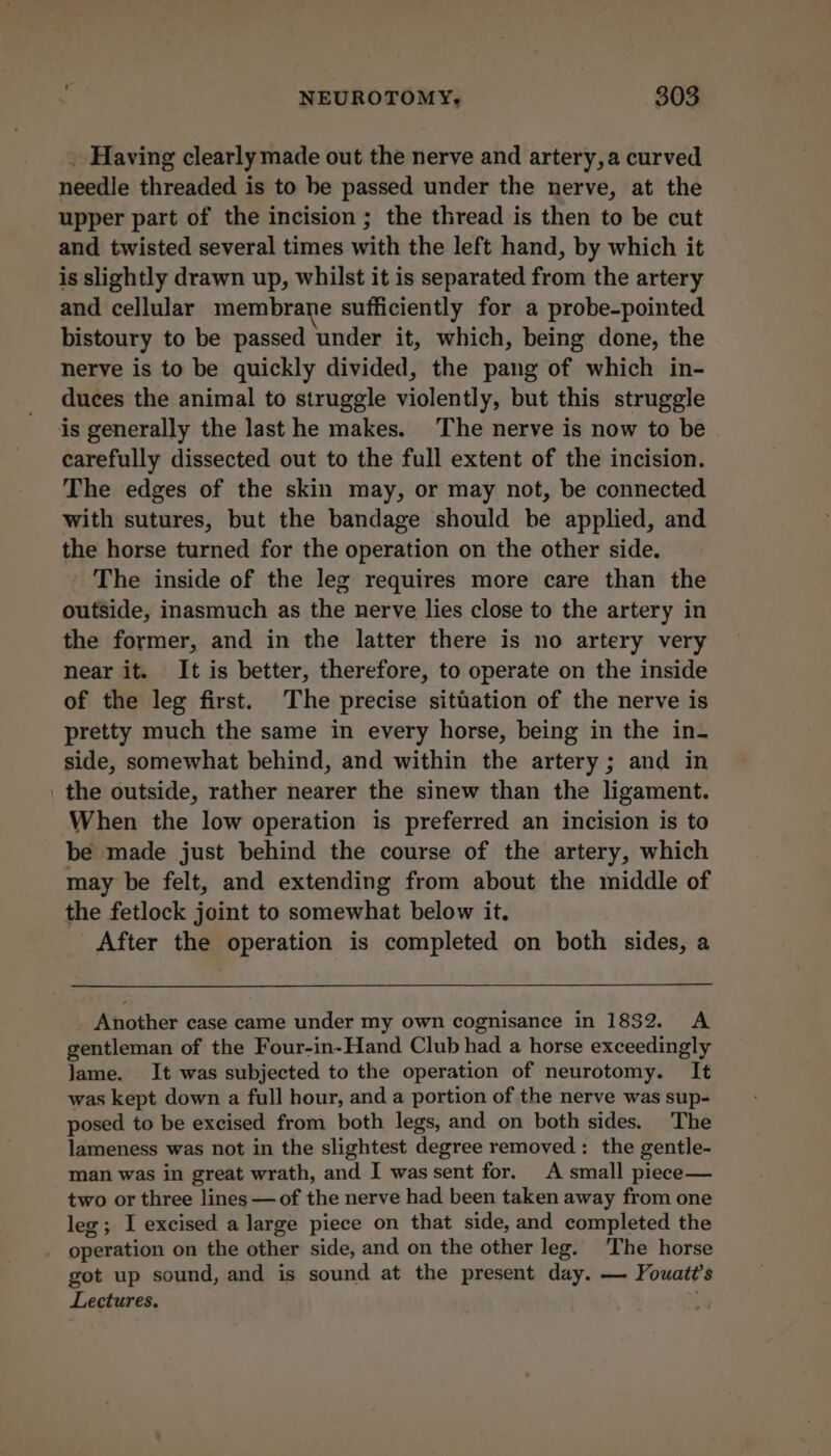 . Having clearly made out the nerve and artery, a curved needle threaded is to be passed under the nerve, at the upper part of the incision ; the thread is then to be cut and twisted several times with the left hand, by which it is slightly drawn up, whilst it is separated from the artery and cellular membrane sufficiently for a probe-pointed bistoury to be passed under it, which, being done, the nerve is to be quickly divided, the pang of which in- duces the animal to struggle violently, but this struggle is generally the last he makes. The nerve is now to be carefully dissected out to the full extent of the incision. The edges of the skin may, or may not, be connected with sutures, but the bandage should be applied, and the horse turned for the operation on the other side. The inside of the leg requires more care than the outside, inasmuch as the nerve lies close to the artery in the former, and in the latter there is no artery very near it. It is better, therefore, to operate on the inside of the leg first. The precise sitiation of the nerve is pretty much the same in every horse, being in the in- side, somewhat behind, and within the artery; and in the outside, rather nearer the sinew than the ligament. When the low operation is preferred an incision is to be made just behind the course of the artery, which may be felt, and extending from about the middle of the fetlock joint to somewhat below it. After the operation is completed on both sides, a Another case came under my own cognisance in 1882. A gentleman of the Four-in-Hand Club had a horse exceedingly Jame. It was subjected to the operation of neurotomy. It was kept down a full hour, and a portion of the nerve was sup- posed to be excised from both legs, and on both sides. The lameness was not in the slightest degree removed : the gentle- man was in great wrath, and I was sent for. A small piecee— two or three lines — of the nerve had been taken away from one leg; I excised a large piece on that side, and completed the . operation on the other side, and on the other leg. The horse got up sound, and is sound at the present day. — Youatt’s Lectures.