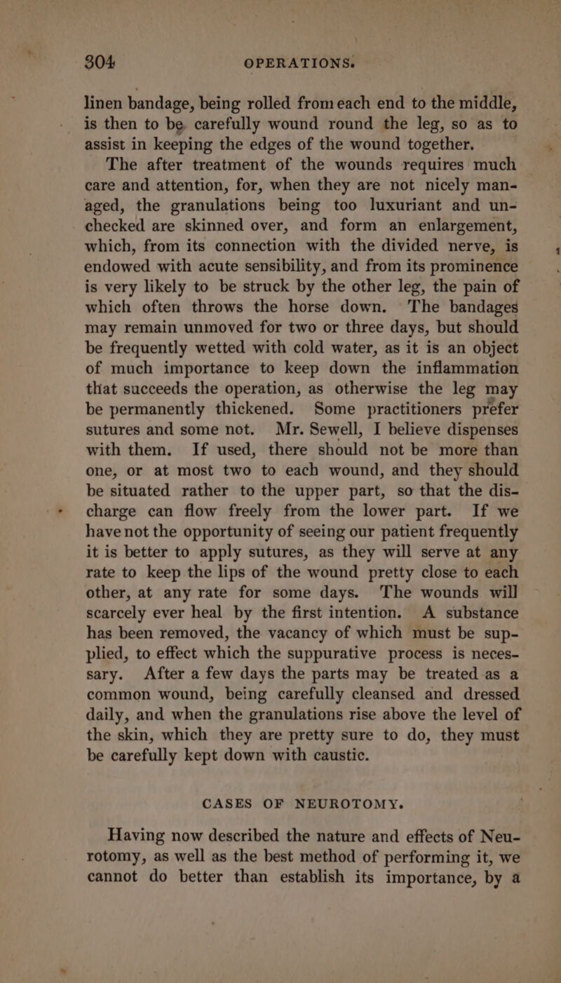 linen bandage, being rolled from each end to the middle, is then to be carefully wound round the leg, so as to assist in keeping the edges of the wound together. The after treatment of the wounds requires much — care and attention, for, when they are not nicely man- aged, the granulations being too luxuriant and un- checked are skinned over, and form an enlargement, which, from its connection with the divided nerve, is endowed with acute sensibility, and from its prominence is very likely to be struck by the other leg, the pain of which often throws the horse down. The bandages may remain unmoved for two or three days, but should be frequently wetted with cold water, as it is an object of much importance to keep down the inflammation that succeeds the operation, as otherwise the leg may be permanently thickened. Some practitioners prefer sutures and some not. Mr. Sewell, I believe dispenses with them. If used, there should not be more than one, or at most two to each wound, and they should be situated rather to the upper part, so that the dis- charge can flow freely from the lower part. If we have not the opportunity of seeing our patient frequently it is better to apply sutures, as they will serve at any rate to keep the lips of the wound pretty close to each other, at any rate for some days. The wounds will scarcely ever heal by the first intention. A substance has been removed, the vacancy of which must be sup- plied, to effect which the suppurative process is neces- sary. After a few days the parts may be treated as a common wound, being carefully cleansed and dressed daily, and when the granulations rise above the level of the skin, which they are pretty sure to do, they must be carefully kept down with caustic. CASES OF NEUROTOMY. Having now described the nature and effects of Neu- rotomy, as well as the best method of performing it, we cannot do better than establish its importance, by a