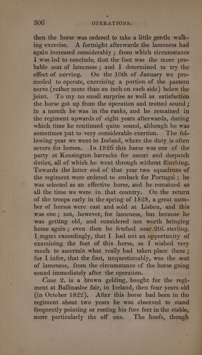 then the horse was ordered to take a little gentle walk- ing exercise. A fortnight afterwards the lameness had again increased considerably ; from which circumstance I was led to conclude, that the foot was the more pro- bable seat of lameness ; and I determined to try the effect of nerving. On the 10th of January we pro- ceeded to operate, exercising a portion of the pastern nerve (rather more than an inch on each side) below the joint. ‘To my no small surprise as well as satisfaction the horse got up from the operation and trotted sound ; in a month he was in the ranks, and he remained in the regiment upwards of eight years afterwards, during which time he continued quite sound, although he was sometimes put to very considerable exertion. The fol- lowing year we went to Ireland, where the duty is often severe for horses. In 1826 this horse was one of the party at Kensington barracks for escort and despatch duties, all of which he went through without flinching, Towards the latter end of that year two squadrons of the regiment were ordered to embark for Portugal ; he was selected as an effective horse, and he remained so all the time we were in that country. On the return of the troops early in the spring of 1828, a great num- ber of horses were cast and sold at Lisbon, and this was one ; not, however, for lameness, but because he was getting old, and considered not worth bringing home again ; even then he fetched near. 2O/. sterling. I regret exceedingly, that I had not an opportunity of examining the foot of this horse, as I wished very much to ascertain what really had taken place there ; for I infer, that the foot, unquestionably, was the seat of lameness, from the circumstance of the horse going sound immediately after the operation. Case 2. is a brown gelding, bought for the regi- ment at Ballinasloe fair, in Ireland, then four years old (in October 1822). After this horse had been in the regiment about two years he was observed to stand frequently pointing or resting his fore feet in the stable, more particularly the off one. The hoofs, though