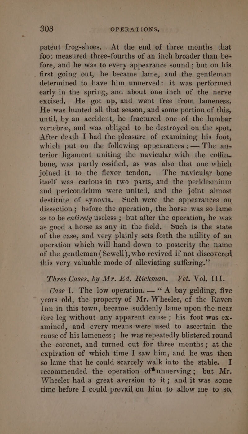 patent frog-shoes. . At the end of three months that foot measured three-fourths of an inch broader than be- fore, and he was to every appearance sound ; but on his . first going out, he became lame, and the gentleman determined to have him unnerved: it was performed early in the spring, and about one inch of the nerve excised. He got up, and went free from lameness, He was hunted all that season, and some portion of this, until, by an accident, he fractured one of the lumbar vertebre, and was obliged to be destroyed on the spot. After death I had the pleasure of examining his foot, which put on the following appearances :— The an- terior ligament uniting the navicular with the coffin. bone, was partly ossified, as was also that one which joined it to the flexor tendon. The navicular bone itself was carious in two parts, and the peridesmium and pericondrium were united, and the joint almost destitute of synovia. Such were the appearances on dissection ; before the operation, the horse was so lame as to be entirely useless ; but after the operation, he was as good a horse as any in the field. Such is the state of the case, and very plainly sets forth the utility of an operation which will hand down to posterity the name of the gentleman (Sewell), who revived if not discovered this very valuable mode of alleviating suffering.” Three Cases, by Mr. Ed. Rickman. Vet. Vol. III. Case 1. The low operation. — “ A bay gelding, five years old, the property of Mr. Wheeler, of the Raven Inn in this town, became suddenly lame upon the near fore leg without any apparent cause ; his foot was ex- amined, and every means were used to ascertain the cause of his lameness ; he was repeatedly blistered round the coronet, and turned out for three months; at the expiration of which time I saw him, and he was then so lame that he could scarcely walk into the stable. I recommended the operation ofunnerving; but Mr. Wheeler had a great aversion to it; and it was some time before I could prevail on him to allow me to sa