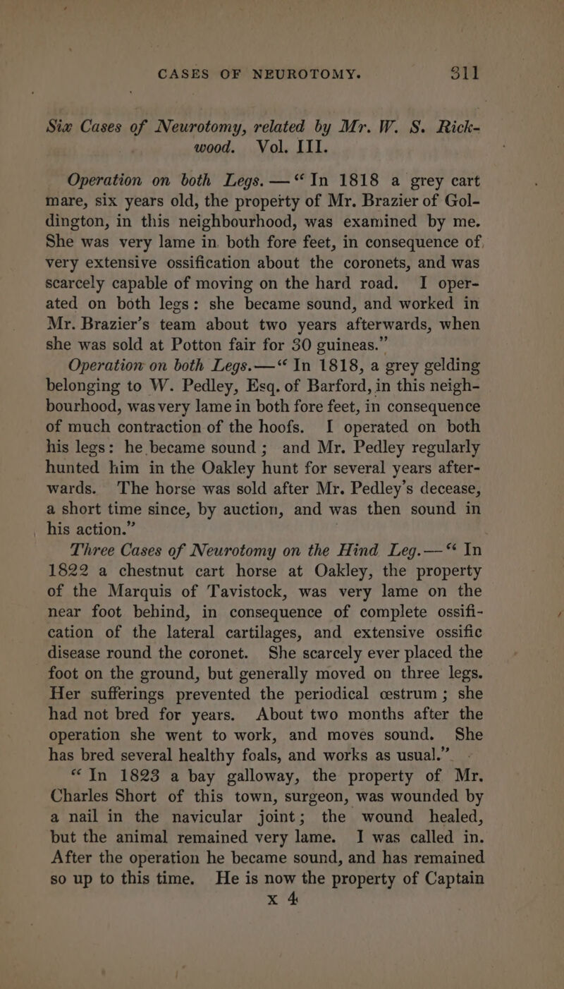 Siw Cases of Neurotomy, related by Mr. W. S. Rick- wood. Vol. III. Operation on both Legs. —‘‘ In 1818 a grey cart mare, six years old, the property of Mr. Brazier of Gol- dington, in this neighbourhood, was examined by me. She was very lame in, both fore feet, in consequence of. very extensive ossification about the coronets, and was scarcely capable of moving on the hard road. I oper- ated on both legs: she became sound, and worked in Mr. Brazier’s team about two years afterwards, when she was sold at Potton fair for 30 guineas.” Operation on both Legs. —“ In 1818, a grey gelding belonging to W. Pedley, Esq. of Barford, in this neigh- bourhood, was very lame in both fore feet, in consequence of much contraction of the hoofs. I operated on both his legs: he became sound; and Mr. Pedley regularly hunted him in the Oakley hunt for several years after- wards. The horse was sold after Mr. Pedley’s decease, a short time since, by auction, and was then sound in his action.” Three Cases of Neurotomy on the Hind Leg.—‘ In 1822 a chestnut cart horse at Oakley, the property of the Marquis of Tavistock, was very lame on the near foot behind, in consequence of complete ossifi- cation of the lateral cartilages, and extensive ossific disease round the coronet. She scarcely ever placed the foot on the ground, but generally moved on three legs. Her sufferings prevented the periodical cestrum ; she had not bred for years. About two months after the operation she went to work, and moves sound. She has bred several healthy foals, and works as usual.” - “In 1823 a bay galloway, the property of Mr. Charles Short of this town, surgeon, was wounded by a nail in the navicular joint; the wound healed, but the animal remained very lame. I was called in. After the operation he became sound, and has remained so up to this time. He is now the property of Captain