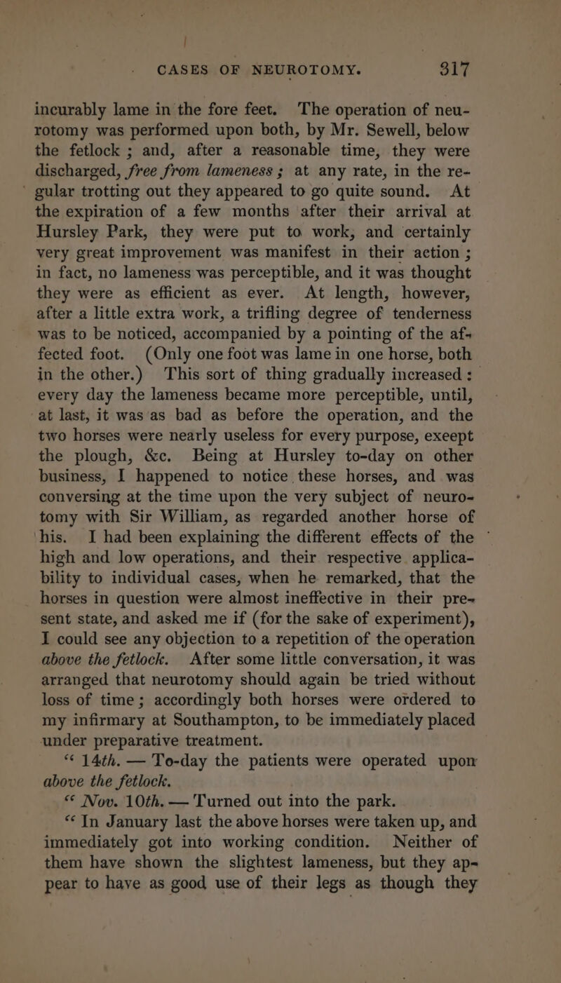 | CASES OF NEUROTOMY. 317 incurably lame in the fore feet. The operation of neu- rotomy was performed upon both, by Mr. Sewell, below the fetlock ; and, after a reasonable time, they were discharged, free from lameness ; at any rate, in the re- ' gular trotting out they appeared to go quite sound. At the expiration of a few months after their arrival at Hursley Park, they were put to work, and certainly very great improvement was manifest in their action ; in fact, no lameness was perceptible, and it was thought they were as efficient as ever. At length, however, after a little extra work, a trifling degree of tenderness was to be noticed, accompanied by a pointing of the af; fected foot. (Only one foot was lame in one horse, both in the other.) This sort of thing gradually increased : every day the lameness became more perceptible, until, at last, it was as bad as before the operation, and the two horses were nearly useless for every purpose, exeept the plough, &amp;c. Being at Hursley to-day on other business, I happened to notice these horses, and was conversing at the time upon the very subject of neuro- tomy with Sir William, as regarded another horse of his. I had been explaining the different effects of the © high and low operations, and their respective applica- bility to individual cases, when he remarked, that the horses in question were almost ineffective in their pre~ sent state, and asked me if (for the sake of experiment), I could see any objection to a repetition of the operation above the fetlock. After some little conversation, it was arranged that neurotomy should again be tried without loss of time; accordingly both horses were ordered to my infirmary at Southampton, to be immediately placed under preparative treatment. *“« 14th. — To-day the patients were operated upon above the fetlock. «© Nov. 10th. — Turned out into the park. ** In January last the above horses were taken up, and immediately got into working condition. Neither of them have shown the slightest lameness, but they ap- pear to have as good use of their legs as though they