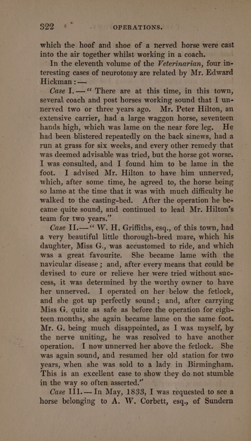 which the hoof and shoe of a nerved horse were cast into the air together whilst working in a coach. In the eleventh volume of the Veterinarian, four in- teresting cases of ongpaiesanss are related by Mr. Edward Hickman : — Case I.—‘* There are at this time, in this town, several coach and post horses working sound that I un- nerved two or three years ago. Mr. Peter Hilton, an extensive carrier, had a large waggon horse, seventeen hands high, which was lame on the near fore leg. He had been blistered repeatedly on the back sinews, had a run at grass for six weeks, and every other remedy that was deemed advisable was tried, but the horse got worse. I was consulted, and I found him to be lame in the foot. JI advised Mr. Hilton to have him unnerved, which, after some time, he agreed to, the horse being so lame at the time that it was with much difficulty he walked to the casting-bed. After the operation he be- came quite sound, and continued to lead Mr. Hilton’s team for two years.” Case I1.—‘*‘ W. H, Griffiths, esq., of this town, had a very beautiful little thorough-bred mare, which his daughter, Miss G., was accustomed to ride, and which was a great favourite. She became lame with the navicular disease ; and, after every means that could be devised to cure or relieve her were tried without suc- cess, it was determined by the worthy owner to have her unnerved. I operated on her below the fetlock, and she got up perfectly sound; and, after carrying Miss G. quite as safe as before the operation for eigh- teen.months, she again became lame on the same foot. Mr. G, being much disappointed, as I was myself, by the nerve uniting, he was resolved to have another operation. I now unnerved her above the fetlock. She was again sound, and resumed her old station for two years, when she was sold to a lady in Birmingham. This is an excellent case to show they do not stumble in the way so often asserted.” Case I11.— In May, 1833, I was requested to see a horse belonging to A. W. Corbett, esq., of Sundern