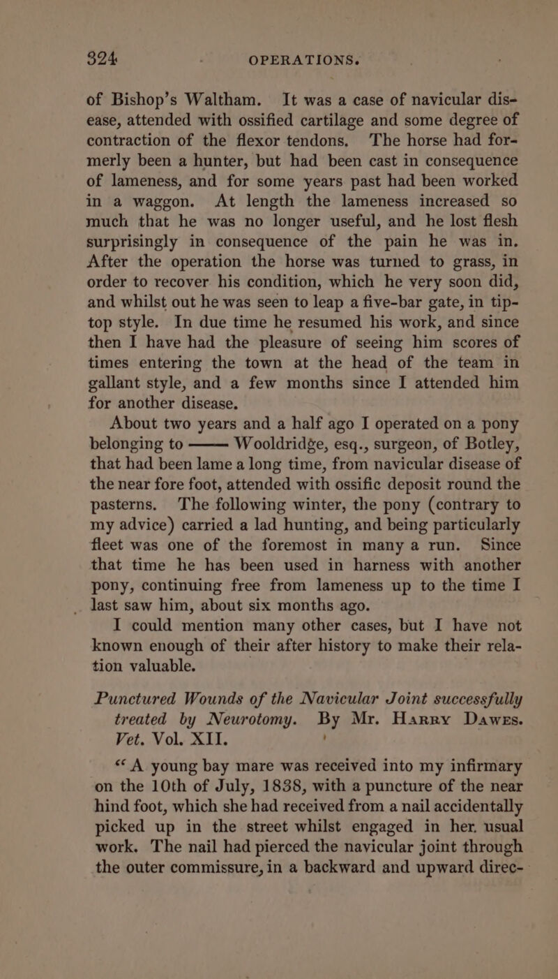 of Bishop’s Waltham. It was a case of navicular dis- ease, attended with ossified cartilage and some degree of contraction of the flexor tendons. The horse had for- merly been a hunter, but had been cast in consequence of lameness, and for some years past had been worked in a waggon. At length the lameness increased so much that he was no longer useful, and he lost flesh surprisingly in consequence of the pain he was in. After the operation the horse was turned to grass, in order to recover his condition, which he very soon did, and whilst out he was seen to leap a five-bar gate, in tip- top style. In due time he resumed his work, and since then I have had the pleasure of seeing him scores of times entering the town at the head of the team in gallant style, and a few months since I attended him for another disease. About two years and a half ago I operated on a pony belonging to Wooldridge, esq., surgeon, of Botley, that had been lame a long time, from navicular disease of the near fore foot, attended with ossific deposit round the pasterns. The following winter, the pony (contrary to my advice) carried a lad hunting, and being particularly fleet was one of the foremost in many a run. Since that time he has been used in harness with another pony, continuing free from lameness up to the time I last saw him, about six months ago. I could mention many other cases, but I have not known enough of their after history to make their rela- tion valuable. | Punctured Wounds of the Navicular Joint successfully treated by Neurotomy. By Mr. Harry Dawes. Vet. Vol. XII. << A young bay mare was received into my infirmary on the 10th of July, 1838, with a puncture of the near hind foot, which she had received from a nail accidentally picked up in the street whilst engaged in her. usual work. The nail had pierced the nayicular joint through the outer commissure, in a backward and upward direc--