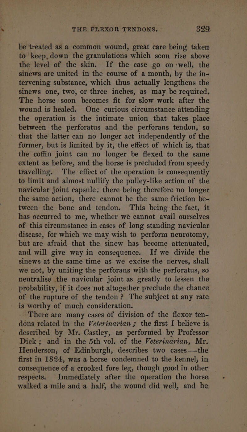 be treated as a common wound, great care being taken to keep,down the granulations which scon rise above the level of the skin. If the case go on:well, the sinews are united in the course of a month, by the in- tervening substance, which thus actually lengthens the sinews one, two, or three inches, as may be required, The horse soon becomes fit for slow work after the wound is healed. One curious circumstance attending the operation is the intimate union that takes place between the perforatus and the perforans tendon, so that the latter can no longer act independently of the former, but is limited by it, the effect of which is, that the coffin joint can no longer be flexed to the same extent as before, and the horse is precluded from speedy travelling. The effect of the operation is consequently _ to limit and almost nullify the pulley-like action of the navicular joint capsule: there being therefore no longer the same action, there cannot be the same friction be- tween the bone and tendon. This being-the fact, it has occurred to me, whether wé cannot avail ourselves of this circumstance in cases of long standing navicular disease, for which we may wish to perform neurotomy, but are afraid that the sinew has become attenuated, and will give way in consequence. If we divide the sinews at the same time as we excise the nerves, shall we not, by uniting the perforans with the perforatus, so neutralise the navicular joint as greatly to lessen the probability, if it does not altogether preclude the chance of the rupture of the tendon? The subject at any rate is worthy of much consideration. There are many cases of division of the flexor ten- dons related in the Veterinarian ; the first I believe is described by Mr. Castley, as performed by Professor Dick ; and in the 5th vol. of the Veterinarian, Mr. Henderson, of Edinburgh, describes two cases—the first in 1824, was a horse condemned to the kennel, in consequence of a crooked fore leg, though good in other respects. Immediately after the operation the horse walked a mile and a half, the wound did well, and he