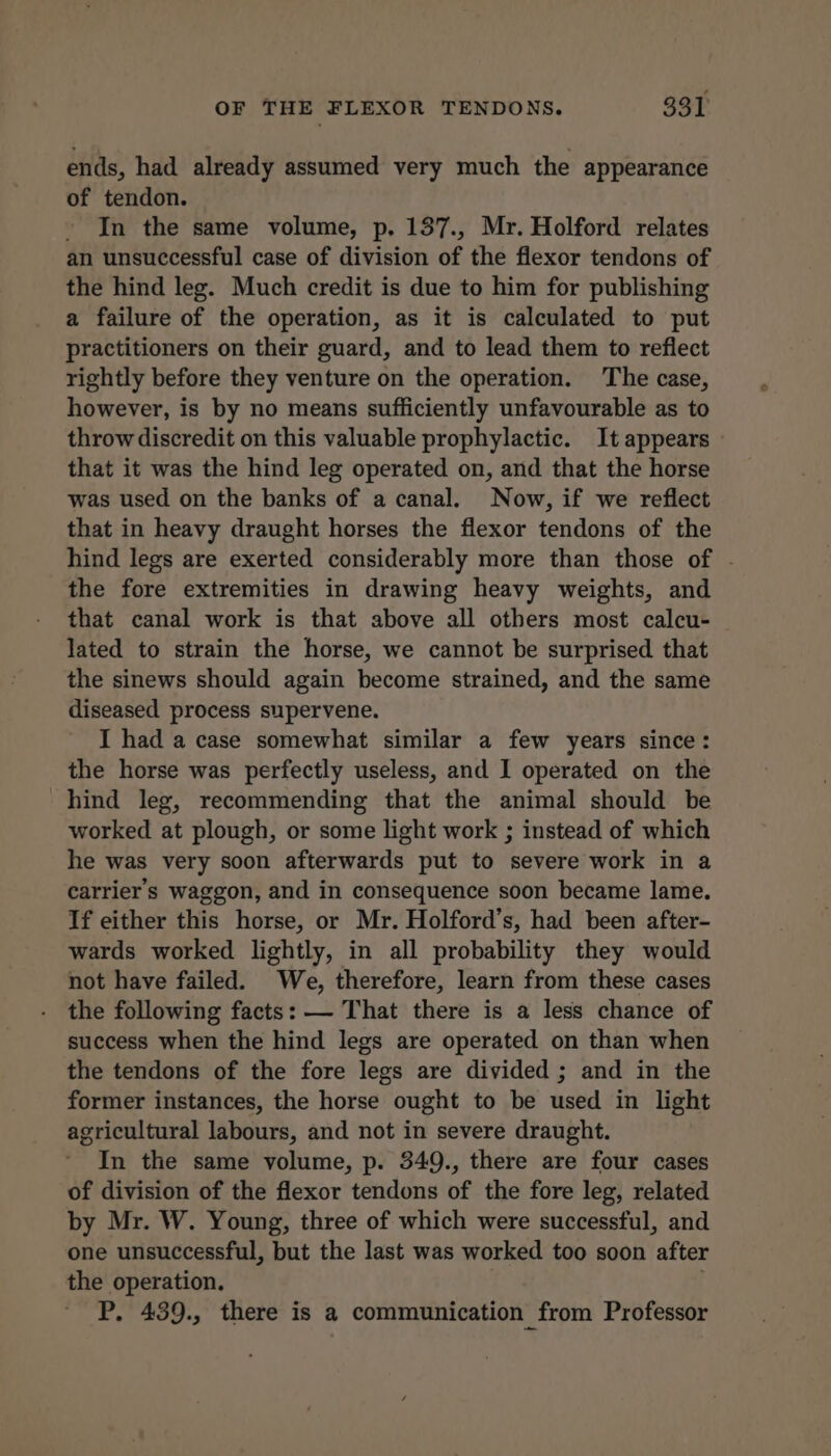 ends, had already assumed very much the appearance of tendon. In the same volume, p. 137., Mr. Holford relates an unsuccessful case of division of the fiexor tendons of the hind leg. Much credit is due to him for publishing a failure of the operation, as it is calculated to put practitioners on their guard, and to lead them to reflect rightly before they venture on the operation. The case, however, is by no means sufficiently unfavourable as to throw discredit on this valuable prophylactic. It appears that it was the hind leg operated on, and that the horse was used on the banks of a canal. Now, if we reflect that in heavy draught horses the flexor tendons of the hind legs are exerted considerably more than those of - the fore extremities in drawing heavy weights, and that canal work is that above all others most calcu- lated to strain the horse, we cannot be surprised that the sinews should again become strained, and the same diseased process supervene. I had a case somewhat similar a few years since: the horse was perfectly useless, and I operated on the hind leg, recommending that the animal should be worked at plough, or some light work ; instead of which he was very soon afterwards put to severe work in a carrier's waggon, and in consequence soon became lame. If either this horse, or Mr. Holford’s, had been after- wards worked lightly, in all probability they would not have failed. We, therefore, learn from these cases the following facts: — That there is a less chance of success when the hind legs are operated on than when the tendons of the fore legs are divided ; and in the former instances, the horse ought to be used in light agricultural labours, and not in severe draught. In the same volume, p. 349., there are four cases of division of the flexor tendons of the fore leg, related by Mr. W. Young, three of which were successful, and one unsuccessful, but the last was worked too soon after the operation. | . P, 439., there is a communication from Professor