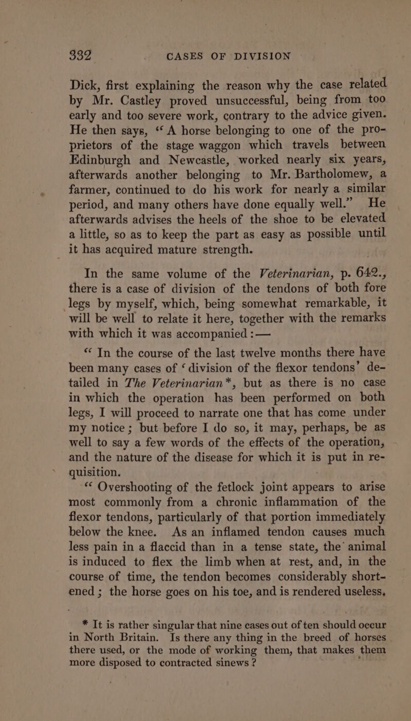 Dick, first explaining the reason why the case related by Mr. Castley proved unsuccessful, being from too early and too severe work, contrary to the advice given. He then says, ‘“‘ A horse belonging to one of the pro- prietors of the stage waggon which travels between Edinburgh and Newcastle, worked nearly six years, afterwards another belonging to Mr. Bartholomew, a farmer, continued to do his work for nearly a similar period, and many others have done equally well.” He afterwards advises the heels of the shoe to be elevated a little, so as to keep the part as easy as possible until it has acquired mature strength. In the same volume of the Veterinarian, p. 642., there is a case of division of the tendons of both fore legs by myself, which, being somewhat remarkable, it will be well to relate it here, together with the remarks with which it was accompanied :— “ In the course of the last twelve months there have been many cases of ‘ division of the flexor tendons’ de- tailed in The Veterinarian*, but as there is no case in which the operation has been performed on both legs, I will proceed to narrate one that has come under my notice; but before I do so, it may, perhaps, be as well to say a few words of the effects of the operation, and the nature of the disease for which it is put in re- quisition. ** Overshooting of the fetlock joint appears to arise most commonly from a chronic inflammation of the flexor tendons, particularly of that portion immediately below the knee. As an inflamed tendon causes much less pain in a flaccid than in a tense state, the animal is induced to flex the limb when at rest, and, in the course of time, the tendon becomes considerably short- ened ; the horse goes on his toe, and is rendered useless. * It is rather singular that nine cases out of ten should occur in North Britain. Is there any thing in the breed of horses there used, or the mode of working them, that makes them more disposed to contracted sinews ? ‘