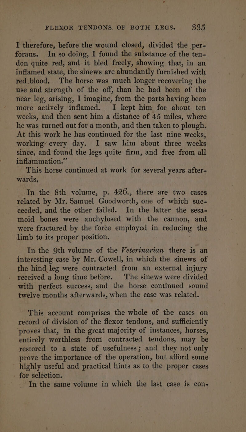 I therefore, before the wound closed, divided the per- forans. In so doing, I found the substance of the ten- don quite red, and it bled freely, showing that, in an inflamed state, the sinews are abundantly furnished with red blood. The horse was much longer recovering the use and strength of the off, than he had been of the near leg, arising, I imagine, from the parts having been more actively inflamed. I kept him for about ten weeks, and then sent him a distance of 45 miles, where he was turned out for a month, and then taken to plough. At this work he has continued for the last nine weeks, working’ every day. I saw him about three weeks since, and found the legs quite firm, and free from all inflammation.” - This horse continued at work for several years after- wards, 3 | | In the Sth volume, p. 426., there are two cases related by Mr. Samuel Goodworth, one of which suc- ceeded, and the other failed. In the latter the sesa- moid bones were anchylosed with the cannon, and were fractured by the force employed in reducing the limb to its proper position. In the 9th volume of the Veterinarian there is an interesting case by Mr. Cowell, in which the sinews of the hind leg were contracted from an external injury received a long time before. The sinews were divided with perfect success, and the horse continued sound twelve months afterwards, when the case was related. This account comprises the whole of the cases on record of division of the flexor tendons, and sufficiently proves that, in the great majority of instances, horses, entirely worthless from contracted tendons, may be restored to a state of usefulness; and they not only prove the importance of the operation, but afford some highly useful and practical hints as to the proper cases - for selection. In the same volume in which the last case is con-