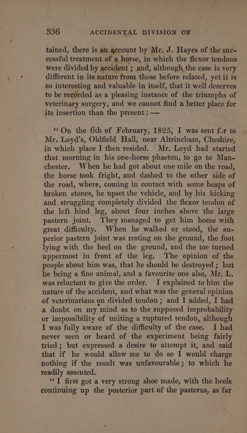 tained, there is an account by Mr, J. Hayes of the suc- cessful treatment of a horse, in which the flexor tendons were divided by accident ; and, although the case is very different in its nature from those before related, yet it is so interesting and valuable in itself, that it well deserves to be recorded as a pleasing instance of the triumphs of veterinary surgery, and we cannot find a better place for its insertion than the present : — *©On the 6th of February, 1825, I was sent fur to Mr. Loyd’s, Oldfield Hall, near Altrincham, Cheshire, in which place I then resided. Mr. Loyd had started that morning in his one-horse phaeton, to go to Man- chester. When he had got about one mile on the road, the horse took fright, and dashed to the other side of the road, where, coming in contact with some heaps of broken stones, he upset the vehicle, and by his kicking and struggling completely divided the flexor tendon of the left hind leg, about four inches above the large pastern joint. They managed to get him home with great difficulty. When he walked or stood, the su- perior pastern joint was resting on the ground, the foot lying with the heel on the ground, and the toe turned uppermost in front of the leg. The opinion of the people about him was, that he should be destroyed ; but he being a fine animal, and a favourite one also, Mr. L. was reluctant to give the order. I explained to him the nature of the accident, and what was the general opinion of veterinarians on divided tendon ; and I added, I had a doubt on my mind as to the supposed improbability or impossibility of uniting a ruptured tendon, although I was fully aware of the difficulty of the case. I had never seen or heard of the experiment being fairly tried; but expressed a desire to attempt it, and said that if he would allow me to do so I would charge nothing if the result was unfavourable; to which he readily assented. . ‘J first got a very strong shoe made, with the heels continuing up the posterior part of the pasterns, as far —
