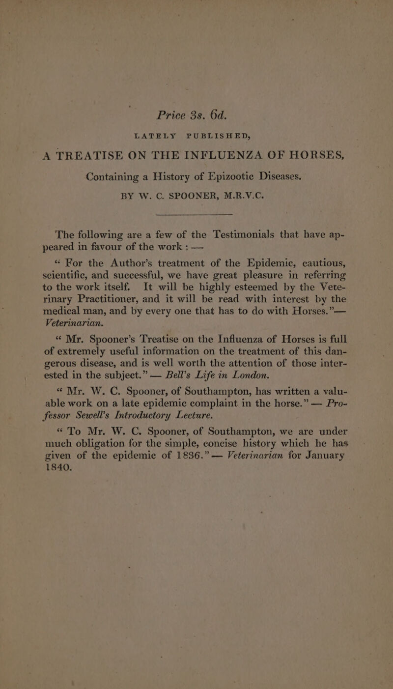 Price 3s. 6d. LATELY PUBLISHED, A TREATISE ON THE INFLUENZA OF HORSES, Containing a History of Epizootie Diseases. BY W. C. SPOONER, M.R.V.C. The following are a few of the Testimonials that have ap- peared in favour of the work : — «“ For the Author’s treatment of the Epidemic, cautious, scientific, and successful, we have great pleasure in referring to the work itself. It will be highly esteemed by the Vete- rinary Practitioner, and it will be read with interest by the medical man, and by every one that has to do with Horses.” — Veterinarian. “ Mr. Spooner’s Treatise on the Influenza of Horses is full of extremely useful information on the treatment of this dan- gerous disease, and is well worth the attention of those inter- ested in the subject.” — Bell’s Life in London. « Mr. W. C. Spooner, of Southampton, has written a valu- able work on a late epidemic complaint in the horse.” — Pro- fessor Sewell’s Introductory Lecture. “ To Mr. W. C. Spooner, of Southampton, we are under much obligation for the simple, concise history which he has given of the epidemic of 1836.” — Veterinarian for January 1840,