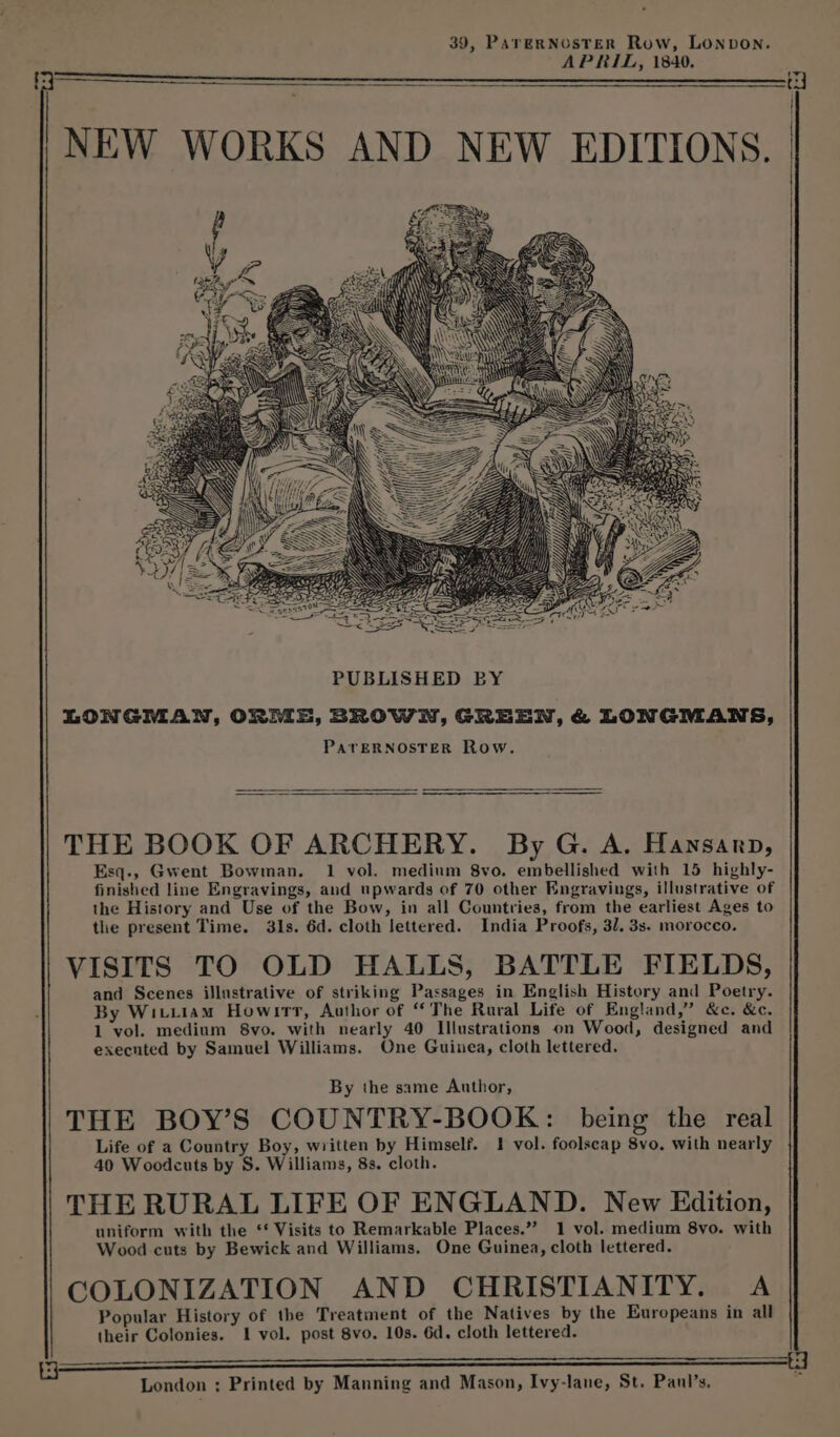 39, PareRNosTER Row, LONDON. APRIL, 1840. PUBLISHED BY LONGMAN, ORME, BROWN, GREEN, &amp; LONGMANS, PATERNOSTER Row. THE BOOK OF ARCHERY. By G. A, Hansanrp, Esq., Gwent Bowman. 1 vol. medium 8vo. embellished with 15 highly- finished line Engravings, and upwards of 70 other Engravings, illustrative of the History and Use of the Bow, in all Countries, from the earliest Ages to the present Time. 31s. 6d. cloth lettered. India Proofs, 3/. 3s. morocco. VISITS TO OLD HALLS, BATTLE FIELDS, and Scenes illustrative of striking Passages in English History and Poetry. By Witiiam Howirrt, Author of “The Rural Life of England,” &amp;c. &amp;c. 1 vol. medium 8vo. with nearly 40 Illustrations on Wood, designed and executed by Samuel Williams. One Guinea, cloth lettered. By the same Author, THE BOY’S COUNTRY-BOOK: being the real Life of a Country Boy, written by Himself. 1 vol. foolscap 8vo. with nearly 40 Woodcuts by S. Williams, 8s, cloth. THE RURAL LIFE OF ENGLAND. New Edition, uniform with the ‘* Visits to Remarkable Places.”’ 1 vol. medium 8vo. with Wood cuts by Bewick and Williams. One Guinea, cloth lettered. COLONIZATION AND CHRISTIANITY. A Popular History of the Treatment of the Natives by the Europeans in all their Colonies. 1 vol. post 8vo. 10s. 6d. cloth lettered. London ; Printed by Manning and Mason, Ivy-lane, St. Panl’s,