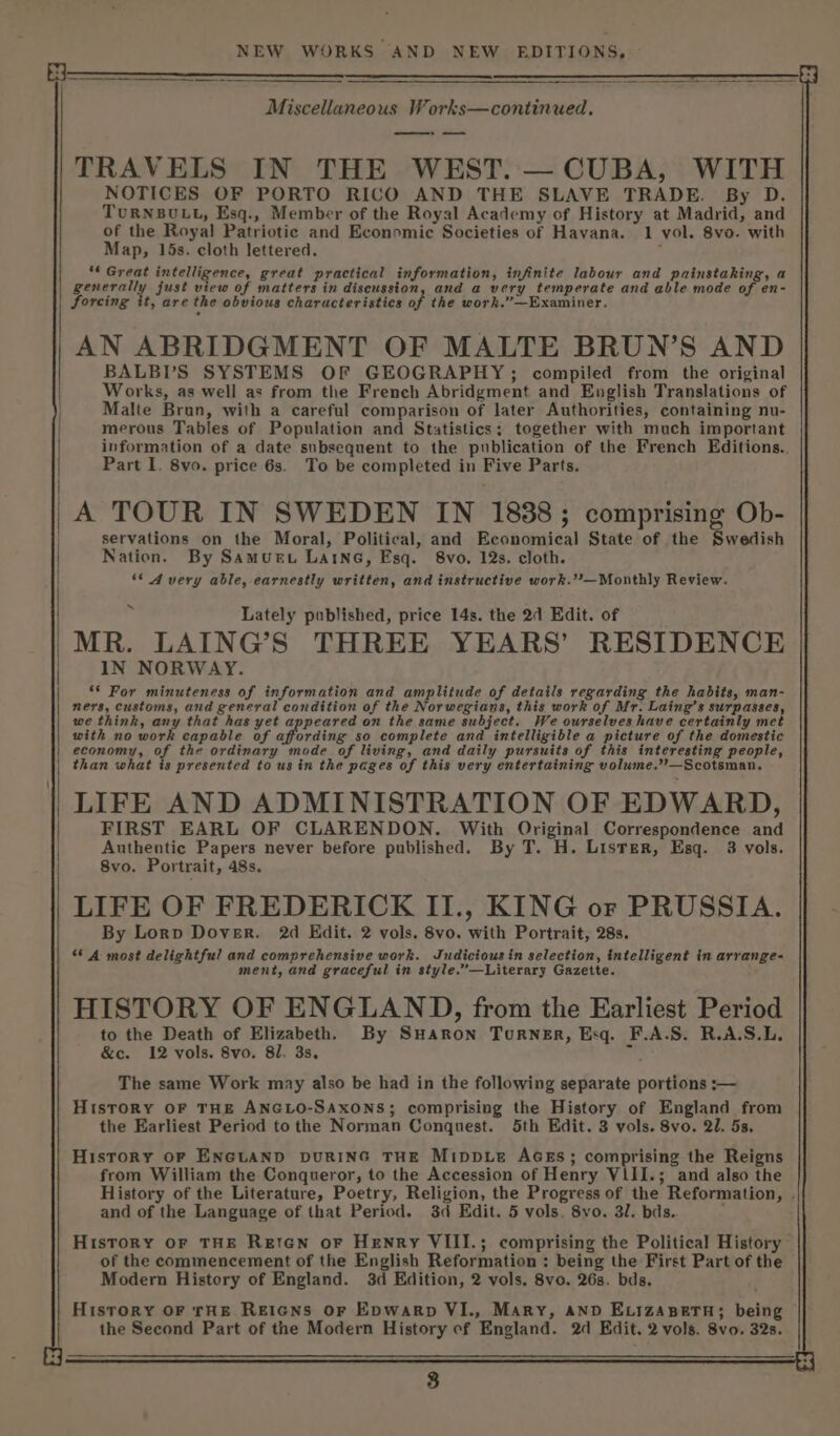 NEW WORKS AND NEW EDITIONS, a A Miscellaneous Works—continued. ——» TRAVELS IN THE WEST. — CUBA, WITH NOTICES OF PORTO RICO AND THE SLAVE TRADE. By D. TURNBULL, Esq., Member of the Royal Academy of History at Madrid, and of the Royal Patriotic and Economic Societies of Havana. 1 vol. 8vo. with Map, 15s. cloth lettered. ** Great intelligence, great practical information, infinite labour and painstaking, a generally just view of matters in discussion, and a very temperate and able mode of en- forcing it, are the obvious characteristics of the work,”—Examiner. AN ABRIDGMENT OF MALTE BRUN’S AND BALBV’S SYSTEMS OF GEOGRAPHY; compiled from the original Works, as well as from the French Abridgment and English Translations of Malte Brun, with a careful comparison of later Authorities, containing nu- merous Tables of Population and Statistics; together with much important information of a date subsequent to the publication of the French Editions.. Part I. 8vo. price 6s. To be completed in Five Parts. A TOUR IN SWEDEN IN 1838; comprising Ob- servations on the Moral, Political, and Economical State of the Swedish Nation. By Samurt Laine, Esq. 8vo. 12s. cloth. ‘* Avery able, earnestly written, and instructive work.”’—Monthly Review. x Lately published, price 14s. the 2d Edit. of |MR. LAING’S THREE YEARS’ RESIDENCE IN NORWAY. *¢ For minuteness of information and amplitude of details regarding the habits, man- ners, customs, and general condition of the Norwegians, this work of Mr. Laing’s surpasses, we think, any that has yet appeared on the same subject. We ourselves have certainly met with no work capable of affording so complete and intelligible a picture of the domestic economy, of the ordinary mode of living, and daily pursuits of this interesting people, than what is presented to us in the pages of this very entertaining volume.’’—Scotsman, | LIFE AND ADMINISTRATION OF EDWARD, FIRST EARL OF CLARENDON. With Original Correspondence and Authentic Papers never before published. By T. H. Lister, Esq. 3 vols. 8vo. Portrait, 48s. LIFE OF FREDERICK II., KING or PRUSSIA. By Lorp Dover. 2d Edit. 2 vols. 8vo. with Portrait, 28s. ‘* A most delightful and comprehensive work. Judiciousin selection, intelligent in arrange- ment, and graceful in style.’—Literary Gazette. HISTORY OF ENGLAND, from the Earliest Period to the Death of Elizabethh By SuHaron Turner, Esq. F.A.S. R.A.S.L. &amp;c. 12 vols. 8vo. 81, 3s. mas The same Work may also be had in the following separate portions :— History OF THE ANGLO-SAXONS; comprising the History of England from the Earliest Period tothe Norman Conquest. 5th Edit. 3 vols. Svo. 20. 5s. History oF ENGLAND DURING THE MippLE AGES; comprising the Reigns from William the Conqueror, to the Accession of Henry VLII.; and also the History of the Literature, Poetry, Religion, the Progress of the Reformation, . and of the Language of that Period. 3d Edit. 5 vols. 8vo. 3/. bds. : | History or THE Reten or Henry VIII.; comprising the Political History of the commencement of the English Reformation : being the First Part of the Modern History of England. 3d Edition, 2 vols. 8vo. 26s. bds. History OF rHE REIGNS OF EpwarRp VI., Mary, AND ELIzABeTH; being the Second Part of the Modern History of England. 2d Edit. 2 vols. 8vo, 32s.