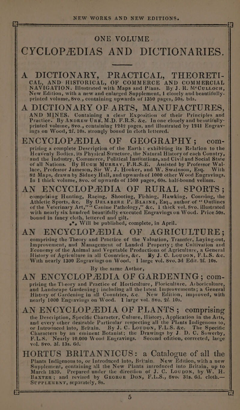 it a NEW WORKS AND NEW EDITIONS. ONE VOLUME. CYCLOPADIAS AND DICTIONARIES. A DICTIONARY, PRACTICAL, THEORETI- CAL, AND: HISTORICAL, OF COMMERCE AND COMMERCIAL NAVIGATION. Illustrated with Maps and Plans. By J. R. M‘Cuutocn, New Edition, with a new and enlarged Supplement, | closely and beaatifully- printed volume, 8vo., containing upwards of 1350 pages, 50s. bds. A DICTIONARY OF ARTS, MANUFACTURES, AND MINES. Containing a clear Ex position of their Principles and Practice. By ANDREW Urs, M.D. F.R.S. &amp;c. In one closely and beautitully- printed volume, 8vo., containing 1242 pages, and illustrated by 1241 Engrav- ings on Wood, 21, 10s. strongly bound in cloth lettered. ENCYCLOPADIA OF GEOGRAPHY; com- prising a complete Description of the Earth: exhibiting its Relation to the Heavenly Bodies, its Physical Structure, the Natural History of each Country, and the Haars, Commerce, Political institutions, and Civil and Social State of all Nations. By Hucu Murray, F.R.S.E. Assisted by Professor Wal- lace, Professor Jameson, Sir W. J. Hooker, and W. Swainson, Esq. With 82 Maps, drawn by Sidney Hall, and upwards of 1000 other Wood Engravings. In 1 thick volume, 8vo. of upwards of 1500 pages, 60s. half-bound vellum. AN ENCYCLOPADIA OF RURAL SPORTS; comprising Hunting, Racing, Shooting, Fishing, Hawking, Coursing, ihe Athletic Sports, &amp;c. By DELABERE P. BLaINne, Esq., author of ‘‘ Ontlines of the Veterinary Art,” “‘ Canine Pathology,” &amp;c, 1 thick vol. 8vo. illustrated with nearly six hundred beautifully executed Engravings on Wood. Price 50s. = in pea Sloth, lettered and gilt. » Will be published, complete, in April. AN ENCYCLOPADIA OF. AGRICULTURE; comprising the Theory and Practice of the Valuation, Transfer, Laying- dott Improvement, and Management of Landed Property; the Cultivation and Economy of the Animal and Vegetable Productions of Agriculture, a General History of Agriculture in all Countries, &amp;c. By J. C. Louvon, F.L.S. &amp;e. With nearly 1300 Engravingson Wood. 1 large vol. 8vo. 3d Edit. 2d. 10s. By the same Author, AN ENCYCLOPADIA OF GARDENING; com- prising the Theory and Practice of Horticulture, Floriculture, “A Maentiarel and Landscape Gardening; including all the latest Improvements; a General History of Gardening in all Countries, &amp;c. New Edition, improved, with nearly 1000 Engravings on Wood. 1 large vol. Svo, 2l. 10s. AN ENCYCLOPADIA OF PLANTS; comprising the Description, Specific Character, Culture, History, Application in the Arts, and every other desirable Particular respecting all the Plants Indigenous to, or Introduced into, Britain. By J. C. Louvon, F.L.S. &amp;c. The Specific Characters by an eminent Botanist; the Drawings by J. D. C. Sowerby, F.L.S. Nearly 10,000 Wood Engravings. Second edition, corrected, large vol, 8vo. 31. 13s. 6d. ; HORTUS BRITANNICUS: a Catalogue of all the Plants Indigenous to, or Introduced into, Britain. New Edition, witha new Supplement, containing aJl the New Plants taba, into Britain, u up to March 1839. Prepared under the direction of J. C. Loupon, by W. H. BaxTer; and revised by Grorce Don, F.L.S., Svo 31s. 6d. cloth._— SUPPLEMENT, igi gallica: 8s.