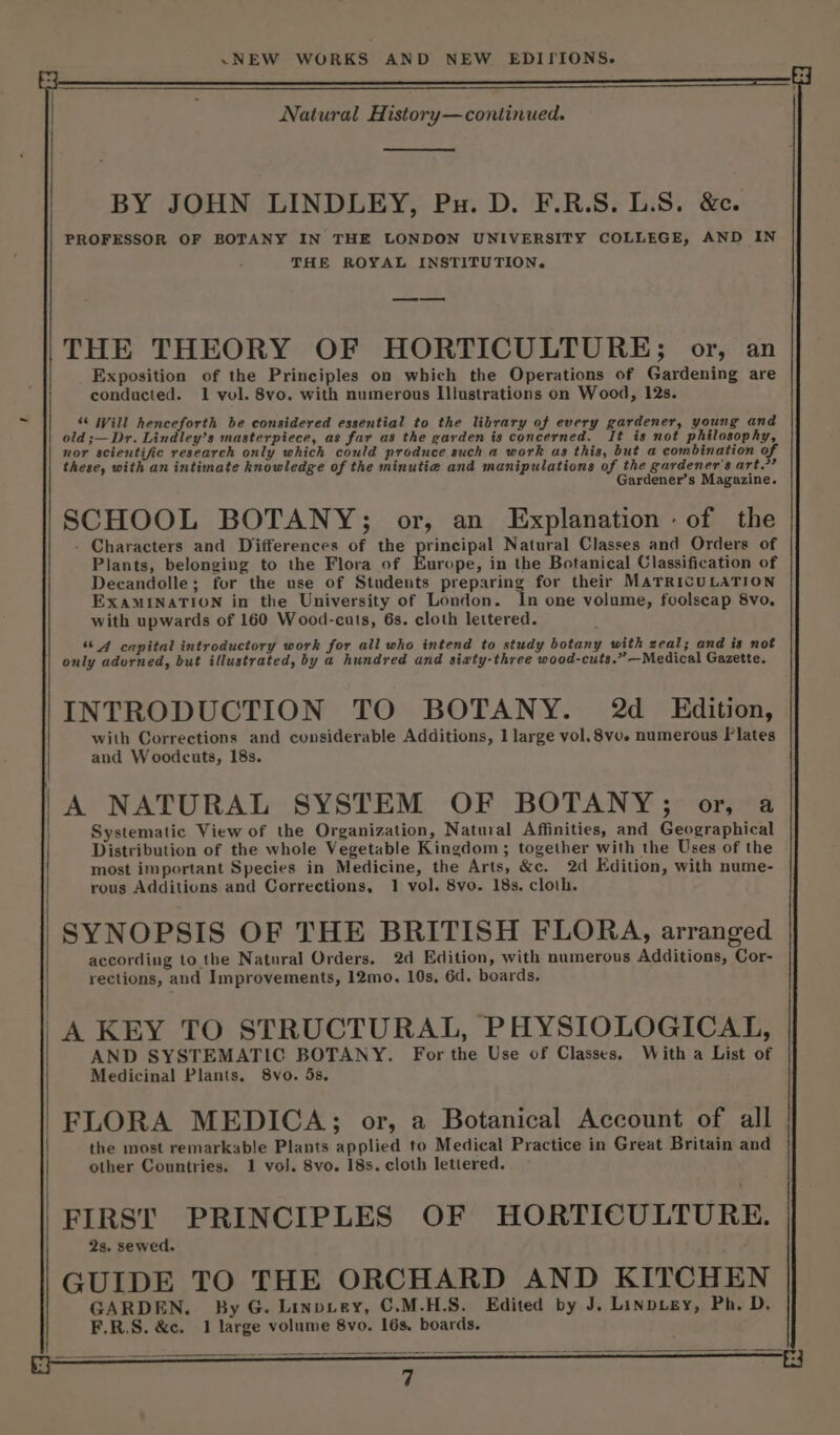 Natural History— continued. BY JOHN LINDLEY, Pu. D. F.R.S. L.S. &amp;c. PROFESSOR OF BOTANY IN THE LONDON UNIVERSITY COLLEGE, AND IN THE ROYAL INSTITUTION. THE THEORY OF HORTICULTURE; or, an Exposition of the Principles on which the Operations of Gardening are conducted. 1 vol. 8vo. with numerous Illustrations on Wood, 12s. “ Will henceforth be considered essential to the library of every gardener, young and old ;—Dr. Lindley’s masterpiece, as far as the garden is concerned. It is not philosophy, nor scientific research only which could produce such a work as this, but a combination of 2 these, with an intimate knowledge of the minutie and manipulations of the gardener’s art. Gardener’s Magazine. SCHOOL BOTANY; or, an Explanation : of the - Characters and Differences of the principal Natural Classes and Orders of Plants, belonging to the Flora of Europe, in the Botanical Classification of Decandolle; for the use of Students preparing for their MATRICULATION EXAMINATION in the University of London. ‘In one volume, foolscap 8vo, with upwards of 160 Wood-cuts, 6s. cloth lettered. “4 capital introductory work for all who intend to study botany with zeal; and is not only adorned, but illustrated, by a hundred and siaty-three wood-cuts.” —Medical Gazette. INTRODUCTION TO BOTANY. 2d _ Edition, with Corrections and considerable Additions, 1 large vol. 8vo. numerous Plates and Woodcuts, 18s. 'A NATURAL SYSTEM OF BOTANY; or, a . Systematic View of the Organization, Natural Affinities, and Geographical Distribution of the whole Vegetable Kingdom; together with the Uses of the most important Species in Medicine, the Arts, &amp;c. 2d Edition, with nume- rous Additions and Corrections, 1 vol. 8vo. 18s. cloth. SYNOPSIS OF THE BRITISH FLORA, arranged according to the Natural Orders. 2d Edition, with numerous Additions, Cor- rections, and Improvements, 12mo, 10s, 6d. boards. 'A KEY TO STRUCTURAL, PHYSIOLOGICAL, En dod Sant Ce For the Use of Classes, With a List of 'FLORA MEDICA; or, a Botanical Account of all the most remarkable Plants applied to Medical Practice in Great Britain and other Countries. 1 vol. 8vo. 18s. cloth lettered. FIRST PRINCIPLES OF HORTICULTURE. 2s. sewed. GUIDE TO THE ORCHARD AND KITCHEN GARDEN. By G. Linpvey, C.M.H.S. Edited by J. Linpugy, Ph. D. F.R.S. &amp;c. 1 large volume 8vo. 16s. boards.
