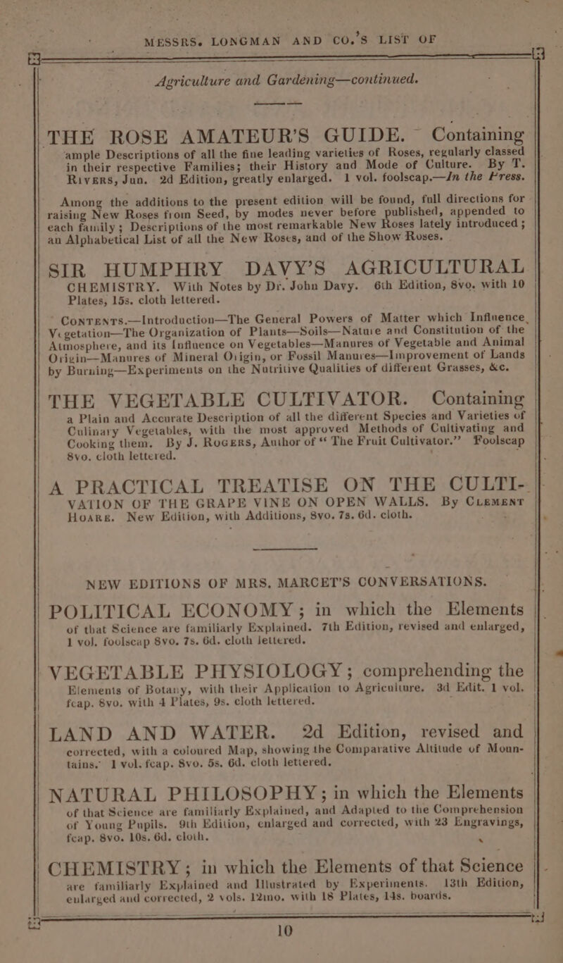 &amp; Agriculture and Gardening—continued. — THE ROSE AMATEUR’S GUIDE. Containing ample Descriptions of all the fine leading varieties of Roses, regularly classed in their respective Families; their History and Mode of Culture. By T. Rivers, Jun. 2d Edition, greatly enlarged. 1 vol. foolscap.—Jn the Press. Among the additions to the present edition will be found, full directions for raising New Roses from Seed, by modes never before published, appended to each family ; Descriptions of the most remarkable New Roses lately introduced ; an Alphabetical List of all the New Roses, and of the Show Roses. SIR HUMPHRY DAVY’S AGRICULTURAL CHEMISTRY. With Notes by Dr. John Davy. 6th Edition, 8vo. with 10 Plates, 15s. cloth lettered. Conrents.—Introduction—The General Powers of Matter which Influence, Vi getation—The Organization of Plants—Soils—Nature and Constitution of the Atmosphere, and its Influence on Vegetables—Manures of Vegetable and Animal Orizin—Manures of Mineral Origin, or Fossil Manures—Improvement of Lands by Burning—Experiments on the Nutritive Qualities of different Grasses, &amp;c. THE VEGETABLE CULTIVATOR. Containing a Plain and Accurate Description of all the different Species and Varieties of Culinary Vegetables, with the most approved Methods of Cultivating and Cooking them. By J. Rogers, Author of * The Fruit Cultivator.” Foolscap 8vo. cloth lettered. ‘ : A PRACTICAL TREATISE ON THE CULTI-. VATION OF THE GRAPE VINE ON OPEN WALLS, By CLement Hoarg. New Edition, with Additions, 8vo. 7s. 6d. cloth. . NEW EDITIONS OF MRS, MARCET’S CONVERSATIONS. POLITICAL ECONOMY; in which the Elements 1 vol. foolscap 8vo, 7s. 6d. cloth lettered, VEGETABLE PHYSIOLOGY ; comprehending the Elements of Botany, with their Application to Agriculture, 3d Edit. 1 vol. fcap. 8vo. with 4 Plates, 9s. cloth lettered. ; ; LAND AND WATER. 2d Edition, revised and corrected, with a coloured Map, showing the Comparative Altitude of Moun- tains. 1 vol. feap. Svo. 5s. 6d. cloth letiered. NATURAL PHILOSOPHY;; in which the Elements of that Science are familiarly Explained, and Adapted to the Comprehension of Young Pupils. 9th Edition, enlarged and corrected, with 23 Engravings, fcap. 8vo. 10s. 6d. cloth. - CHEMISTRY ; in which the Elements of that Science are familiarly Explained and Illustrated by Experiments. 13th Edition, evlarged and corrected, 2 vols. 12ino, with 18 Plates, 14s. boards. iH. | | }