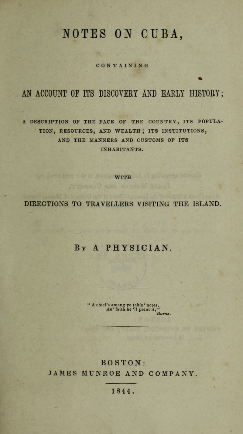 NOTES ON CUBA, CONTAINING % AN ACCOUNT OF ITS DISCOVERY AND EARLY HISTORY; A DESCRIPTION OF THE FACE OF THE COUNTRY, ITS POPULA¬ TION, RESOURCES, AND WEALTH ; ITS INSTITUTIONS, AND THE MANNERS AND CUSTOMS OF ITS INHABITANTS. WITH DIRECTIONS TO TRAVELLERS VISITING THE ISLAND. By A PHYSICIAN. “ A chiel’s aman» ye takin* notes, An’ faitn he Ml prent it,” Bums. BOSTON: JAMES MUNROE AND COMPANY. 1844