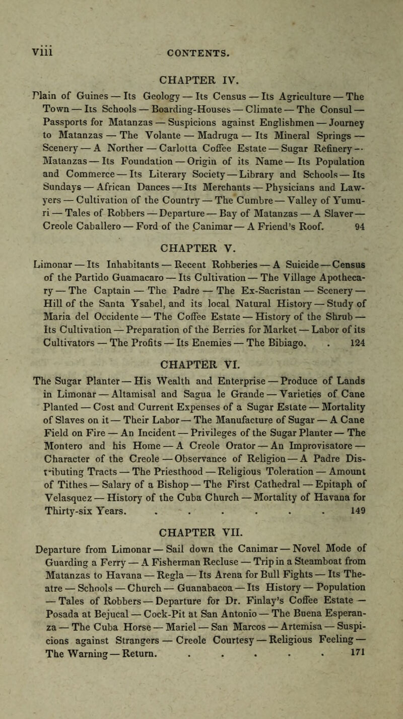 CHAPTER IV. Plain of Guines — Its Geology — Its Census — Its Agriculture — The Town — Its Schools — Boarding-Houses — Climate — The Consul — Passports for Matanzas — Suspicions against Englishmen — Journey to Matanzas — The Volante — Madruga — Its Mineral Springs — Scenery — A Norther — Carlotta Coffee Estate — Sugar Refinery — Matanzas — Its Foundation — Origin of its Name—Its Population and Commerce — Its Literary Society—Library and Schools—Its Sundays — African Dances — Its Merchants — Physicians and Law¬ yers— Cultivation of the Country — The Cumbre — Valley of Yumu- ri — Tales of Robbers — Departure — Bay of Matanzas — A Slaver — Creole Caballero — Ford of the .Canimar—A Friend’s Roof. 94 CHAPTER V. Limonar — Its Inhabitants — Recent Robberies — A Suicide — Census of the Partido Guamacaro — Its Cultivation—The Village Apotheca¬ ry— The Captain — The Padre — The Ex-Sacristan — Scenery — Hill of the Santa Ysabel, and its local Natural History — Study of Maria del Occidente — The Coffee Estate — History of the Shrub — Its Cultivation — Preparation of the Berries for Market — Labor of its Cultivators — The Profits — Its Enemies — The Bibiago. . 124 CHAPTER VI. The Sugar Planter—His Wealth and Enterprise — Produce of Lands in Limonar — Altamisal and Sagua le Grande — Varieties of Cane Planted — Cost and Current Expenses of a Sugar Estate — Mortality of Slaves on it— Their Labor— The Manufacture of Sugar — A Cane Field on Fire — An Incident — Privileges of the Sugar Planter — The Montero and his Home — A Creole Orator — An Improvisatore — Character of the Creole—Observance of Religion — A Padre Dis- t'ibuting Tracts — The Priesthood — Religious Toleration — Amount of Tithes — Salary of a Bishop — The First Cathedral — Epitaph of Velasquez — History of the Cuba Church — Mortality of Havana for Thirty-six Years. ...... 149 CHAPTER VII. Departure from Limonar — Sail down the Canimar — Novel Mode of Guarding a Ferry — A Fisherman Recluse — Trip in a Steamboat from Matanzas to Havana — Regia — Its Arena for Bull Fights — Its The¬ atre — Schools — Church — Guanabacoa — Its History — Population — Tales of Robbers—Departure for Dr. Finlay’s Coffee Estate — Posada at Bejucal — Cock-Pit at San Antonio — The Buena Esperan- za — The Cuba Horse — Mariel — San Marcos — Artemisa — Suspi¬ cions against Strangers — Creole Courtesy — Religious Feeling — The Warning—Return. ..... 17*