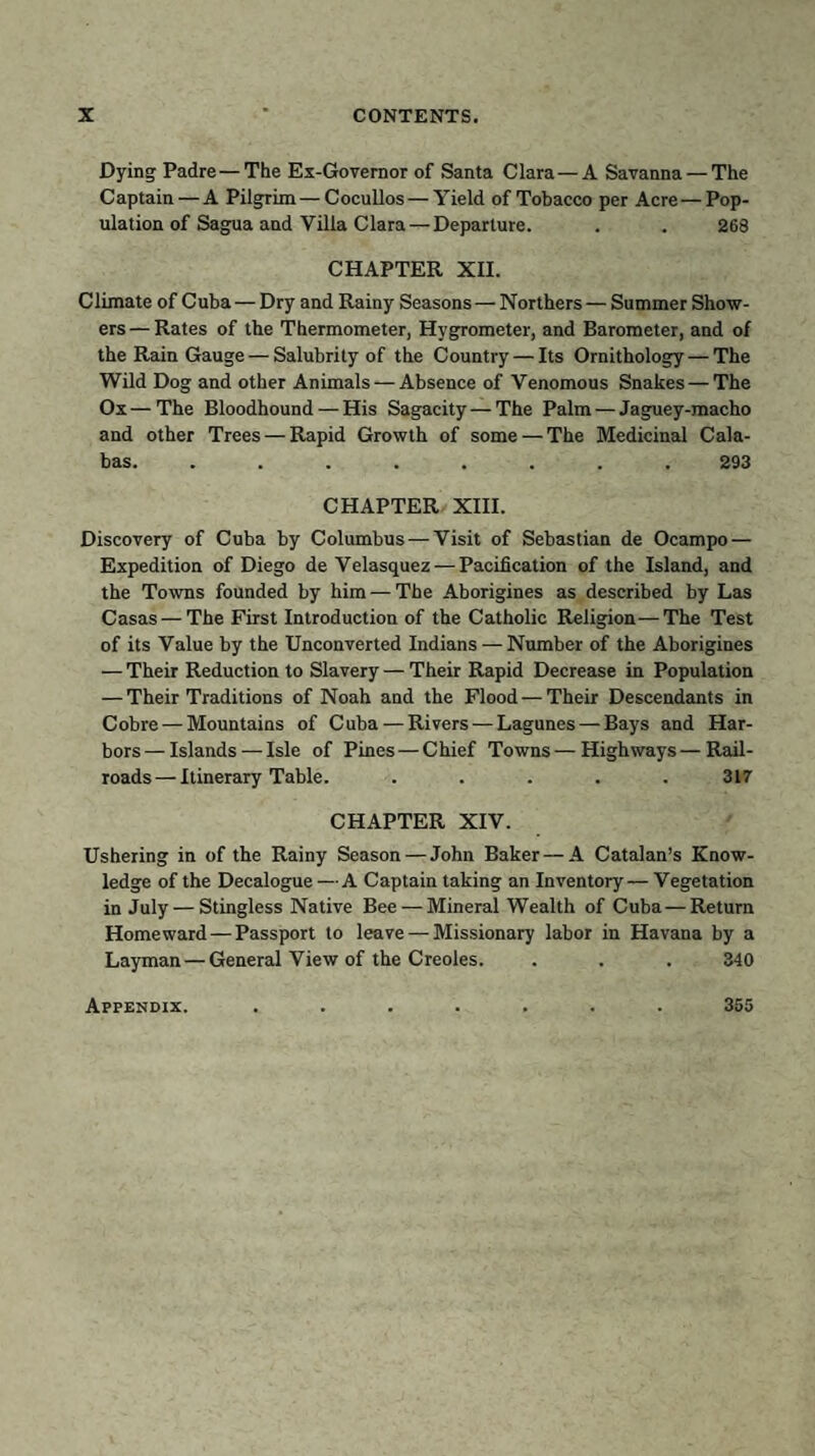 Dying Padre — The Ex-Governor of Santa Clara—A Savanna — The Captain — A Pilgrim — Cocullos — Yield of Tobacco per Acre—Pop¬ ulation of Sagua and Villa Clara — Departure. . . 268 CHAPTER XII. Climate of Cuba—Dry and Rainy Seasons — Northers — Summer Show¬ ers— Rates of the Thermometer, Hygrometer, and Barometer, and of the Rain Gauge — Salubrity of the Country — Its Ornithology — The Wild Dog and other Animals — Absence of Venomous Snakes—The Ox—The Bloodhound — His Sagacity — The Palm — Jaguey-macho and other Trees — Rapid Growth of some—The Medicinal Cala- bas. ........ 293 CHAPTER XIII. Discovery of Cuba by Columbus — Visit of Sebastian de Ocampo — Expedition of Diego de Velasquez —Pacification of the Island, and the Towns founded by him — The Aborigines as described by Las Casas — The First Introduction of the Catholic Religion — The Test of its Value by the Unconverted Indians — Number of the Aborigines — Their Reduction to Slavery — Their Rapid Decrease in Population — Their Traditions of Noah and the Flood — Their Descendants in Cobre — Mountains of Cuba — Rivers — Lagunes — Bays and Har¬ bors — Islands — Isle of Pines — Chief Towns — Highways — Rail¬ roads— Itinerary Table. ..... 3L7 CHAPTER XIV. Ushering in of the Rainy Season — John Baker—A Catalan’s Know¬ ledge of the Decalogue —A Captain taking an Inventory— Vegetation in July — Stingless Native Bee — Mineral Wealth of Cuba — Return Homeward — Passport to leave — Missionary labor in Havana by a Layman — General View of the Creoles. . . . 340 Appendix. 355