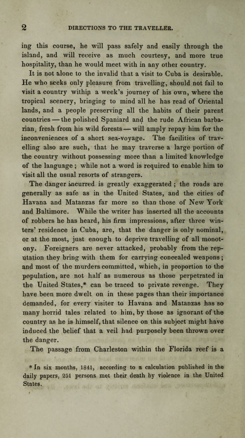 ing this course, he will pass safely and easily through the island, and will receive as much courtesy, and more true hospitality, than he would meet with in any other country. It is not alone to the invalid that a visit to Cuba is desirable. He who seeks only pleasure from travelling, should not fail to visit a country withip a week’s journey of his own, where the tropical scenery, bringing to mind all he has read of Oriental lands, and a people preserving all the habits of their parent countries — the polished Spaniard and the rude African barba¬ rian, fresh from his wild forests — will amply repay him for the inconveniences of a short sea-voyage. The facilities of trav¬ elling also are such, that he may traverse a large portion of the country without possessing more than a limited knowledge of the language ; while not a word is required to enable him to visit all the usual resorts of strangers. The danger incurred is greatly exaggerated ; the roads are generally as safe as in the United States, and the cities of Havana and Matanzas far more so than those of New York and Baltimore. While the writer has inserted all the accounts of robbers he has heard, his firm impressions, after three win¬ ters’ residence in Cuba, are, that the danger is only nominal, or at the most, just enough to deprive travelling of all monot¬ ony. Foreigners are never attacked, probably from the rep¬ utation they bring with them for carrying concealed weapons ; and most of the murders committed, which, in proportion to the population, are not half as numerous as those perpetrated in the United States,* can be traced to private revenge. They have been more dwelt on in these pages than their importance demanded, for every visiter to Havana and Matanzas has so many horrid tales related to him, by those as ignorant of the country as he is himself, that silence on this subject might have induced the belief that a veil had purposely been thrown over the danger. The passage from Charleston within the Florida reef is a * In six months, 1841, according to a calculation published in the daily papers, 251 persons met their death by violence in the United States.