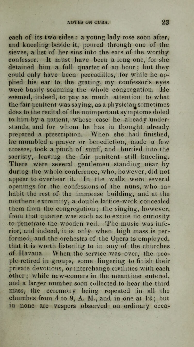 each of its two sides : a young lady rose soon after, and kneeling beside it, poured through one of the sieves, a list of her sins into the ears of the worthy confessor. It must have been a long one, for she detained him a full quarter of an hour; but they could only have been peccadillos, for while he ap¬ plied his ear to the grating, my confessor’s eyes were busily scanning the whole congregation. He seemed, indeed, to pay as much attention to what the fair penitent was saying, as a physiciansometimes does to the recital of the unimportant symptoms doled to him by a patient, whose case he already under¬ stands, and for whom he has in thought already prepared a prescription. When she had finished, he mumbled a prayer or benediction, made a few crosses, took a pinch of snuff, and hurried into the sacristy, leaving the fair penitent still kneeling. There were several gentlemen standing near by during the whole conference, who, however, did not appear to overhear it. In the walls were several openings for the confessions of the nuns, who in¬ habit the rest, of the immense building, and at the northern extremity, a double lattice-work concealed them from the congregation ; the singing, however, from that quarter was such as to excite no curiosity to penetrate the wooden veil. The music was infe¬ rior, and indeed, it is only when high mass is per¬ formed, and the orchestra of the Opera is employed, that it is worth listening to in any of the churches of Havana. When the service was over, the peo¬ ple retired in groups, some lingering to finish their private devotions, or interchange civilities with each other; while new-comers in the meantime entered, and a larger number soon collected to hear the third mass, the ceremony being repeated in all the churches from 4 to 9, A. M., and in one at 12; but in none are vespers observed on ordinary occa-