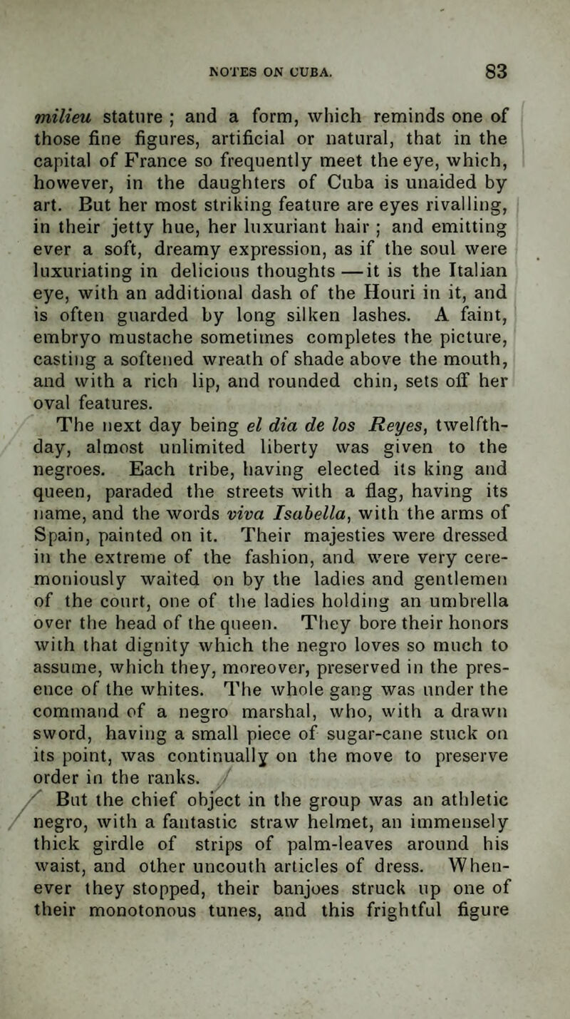 milieu stature ; and a form, which reminds one of those fine figures, artificial or natural, that in the capital of France so frequently meet the eye, which, however, in the daughters of Cuba is unaided by art. But her most striking feature are eyes rivalling, in their jetty hue, her luxuriant hair ; and emitting ever a soft, dreamy expression, as if the soul were luxuriating in delicious thoughts—it is the Italian eye, with an additional dash of the Houri in it, and is often guarded by long silken lashes. A faint, embryo mustache sometimes completes the picture, casting a softened wreath of shade above the mouth, and with a rich lip, and rounded chin, sets off her oval features. The next day being el dia de los Reyes, twelfth- day, almost unlimited liberty was given to the negroes. Each tribe, having elected its king and queen, paraded the streets with a flag, having its name, and the words viva Isabella, with the arms of Spain, painted on it. Their majesties were dressed in the extreme of the fashion, and were very cere¬ moniously waited on by the ladies and gentlemen of the court, one of the ladies holding an umbrella over the head of the queen. They bore their honors with that dignity which the negro loves so much to assume, which they, moreover, preserved in the pres¬ ence of the whites. The whole gang was under the command of a negro marshal, who, with a drawn sword, having a small piece of sugar-cane stuck on its point, was continually on the move to preserve order in the ranks. But the chief object in the group was an athletic negro, with a fantastic straw helmet, an immensely thick girdle of strips of palm-leaves around his waist, and other uncouth articles of dress. When¬ ever they stopped, their banjoes struck up one of their monotonous tunes, and this frightful figure