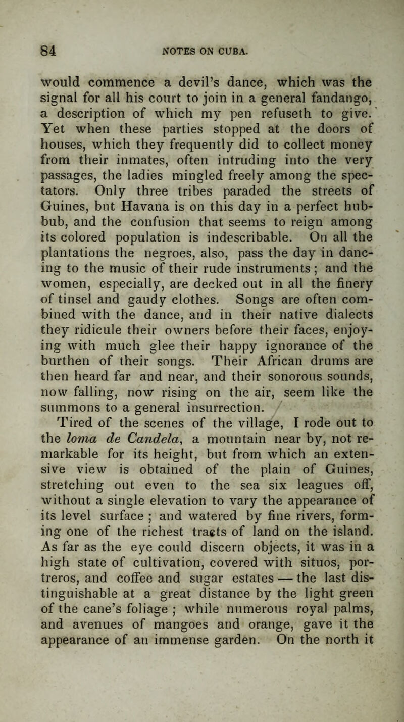 would commence a devil’s dance, which was the signal for all his court to join in a general fandango, a description of which my pen refuseth to give. Yet when these parties stopped at the doors of houses, which they frequently did to collect money from their inmates, often intruding into the very passages, the ladies mingled freely among the spec¬ tators. Only three tribes paraded the streets of Guines, but Havana is on this day in a perfect hub¬ bub, and the confusion that seems to reign among its colored population is indescribable. On all the plantations the negroes, also, pass the day in danc¬ ing to the music of their rude instruments ; and the women, especially, are decked out in all the finery of tinsel and gaudy clothes. Songs are often com¬ bined with the dance, and in their native dialects they ridicule their owners before their faces, enjoy¬ ing with much glee their happy ignorance of the burthen of their songs. Their African drums are then heard far and near, and their sonorous sounds, now falling, now rising on the air, seem like the summons to a general insurrection. Tired of the scenes of the village, I rode out to the loma de Candela, a mountain near by, not re¬ markable for its height, but from which an exten¬ sive view is obtained of the plain of Guines, stretching out even to the sea six leagues off, without a single elevation to vary the appearance of its level surface ; and watered by fine rivers, form¬ ing one of the richest tracts of land on the island. As far as the eye could discern objects, it was in a high state of cultivation, covered with situos, por- treros, and coffee and sugar estates — the last dis¬ tinguishable at a great distance by the light green of the cane’s foliage ; while numerous royal palms, and avenues of mangoes and orange, gave it the appearance of an immense garden. On the north it