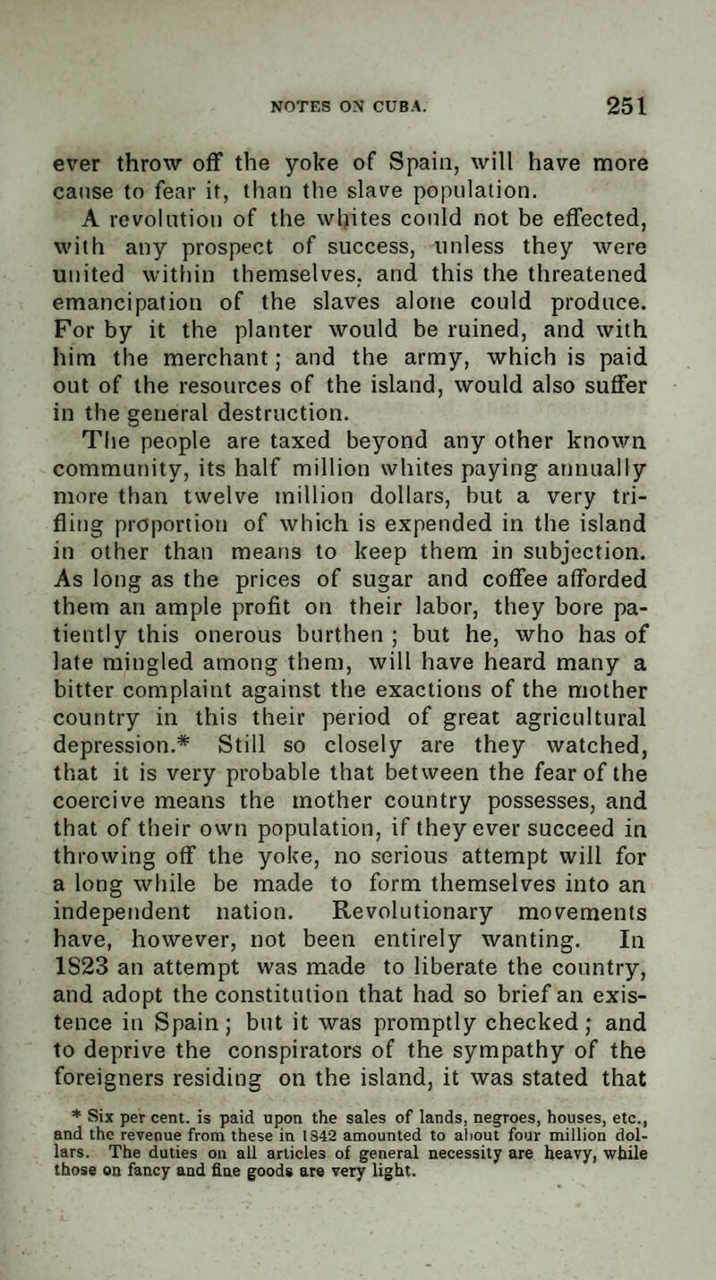 ever throw off the yoke of Spain, will have more cause to fear it, than the slave population. A revolution of the whites could not be effected, with any prospect of success, unless they were united within themselves, and this the threatened emancipation of the slaves alone could produce. For by it the planter would be ruined, and with him the merchant; and the army, which is paid out of the resources of the island, would also suffer in the general destruction. The people are taxed beyond any other known community, its half million whites paying annually more than twelve million dollars, but a very tri¬ fling proportion of which is expended in the island in other than means to keep them in subjection. As long as the prices of sugar and coffee afforded them an ample profit on their labor, they bore pa¬ tiently this onerous burthen; but he, who has of late mingled among them, will have heard many a bitter complaint against the exactions of the mother country in this their period of great agricultural depression.* Still so closely are they watched, that it is very probable that between the fear of the coercive means the mother country possesses, and that of their own population, if they ever succeed in throwing off the yoke, no serious attempt will for a long while be made to form themselves into an independent nation. Revolutionary movements have, however, not been entirely wanting. In 1S23 an attempt was made to liberate the country, and adopt the constitution that had so brief an exis¬ tence in Spain; but it was promptly checked; and to deprive the conspirators of the sympathy of the foreigners residing on the island, it was stated that * Six per cent, is paid upon the sales of lands, negroes, houses, etc., and the revenue from these in 1S42 amounted to about four million dol¬ lars. The duties on all articles of general necessity are heavy, while those on fancy and fine goods are very light.