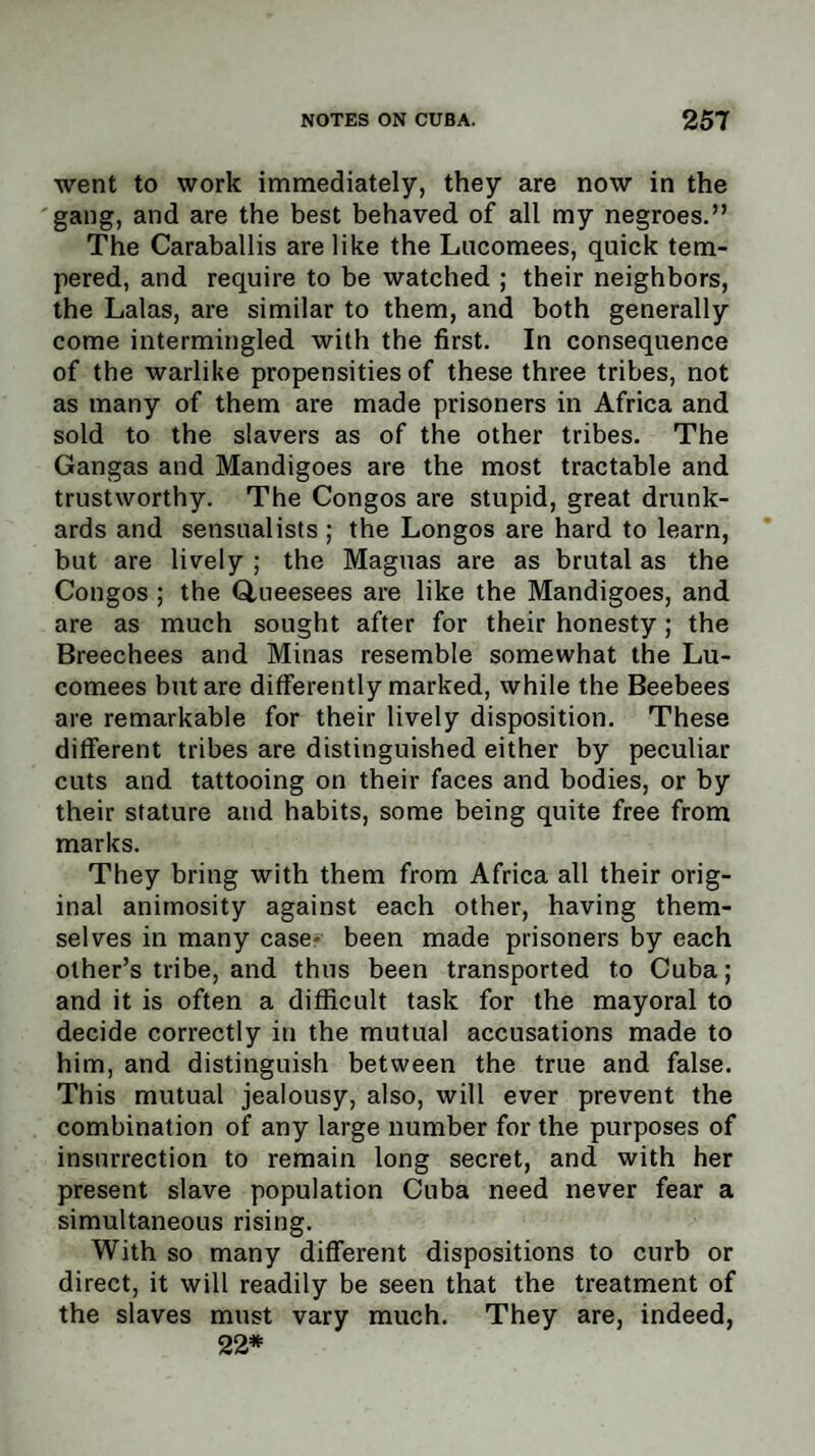 went to work immediately, they are now in the gang, and are the best behaved of all my negroes.” The Caraballis are like the Lucomees, quick tem¬ pered, and require to be watched ; their neighbors, the Lalas, are similar to them, and both generally come intermingled with the first. In consequence of the warlike propensities of these three tribes, not as many of them are made prisoners in Africa and sold to the slavers as of the other tribes. The Gangas and Mandigoes are the most tractable and trustworthy. The Congos are stupid, great drunk¬ ards and sensualists ; the Longos are hard to learn, but are lively ; the Maguas are as brutal as the Congos ; the Q,ueesees are like the Mandigoes, and are as much sought after for their honesty; the Breechees and Minas resemble somewhat the Lu¬ comees but are differently marked, while the Beebees are remarkable for their lively disposition. These different tribes are distinguished either by peculiar cuts and tattooing on their faces and bodies, or by their stature and habits, some being quite free from marks. They bring with them from Africa all their orig¬ inal animosity against each other, having them¬ selves in many case- been made prisoners by each other’s tribe, and thus been transported to Cuba; and it is often a difficult task for the mayoral to decide correctly in the mutual accusations made to him, and distinguish between the true and false. This mutual jealousy, also, will ever prevent the combination of any large number for the purposes of insurrection to remain long secret, and with her present slave population Cuba need never fear a simultaneous rising. With so many different dispositions to curb or direct, it will readily be seen that the treatment of the slaves must vary much. They are, indeed, 22*