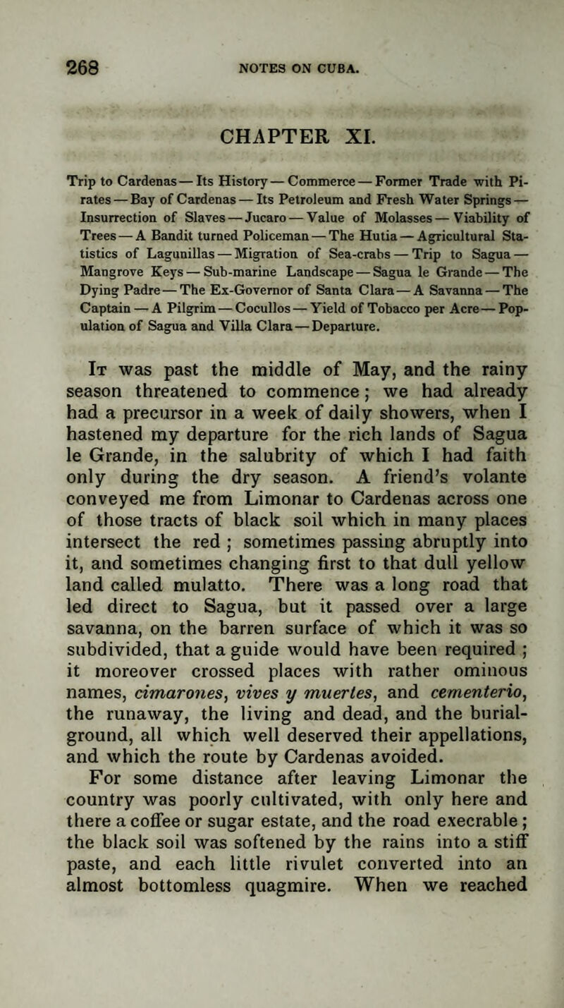 CHAPTER XI. Trip to Cardenas—Its History—Commerce — Former Trade with Pi¬ rates — Bay of Cardenas — Its Petroleum and Fresh Water Springs — Insurrection of Slaves — Jucaro — Value of Molasses—Viability of Trees — A Bandit turned Policeman — The Hutia — Agricultural Sta¬ tistics of Lagunillas — Migration of Sea-crabs — Trip to Sagua — Mangrove Keys — Sub-marine Landscape — Sagua le Grande — The Dying Padre—The Ex-Governor of Santa Clara — A Savanna — The Captain — A Pilgrim — Cocullos — Yield of Tobacco per Acre— Pop¬ ulation of Sagua and Villa Clara — Departure. It was past the middle of May, and the rainy season threatened to commence; we had already had a precursor in a week of daily showers, when I hastened my departure for the rich lands of Sagua le Grande, in the salubrity of which I had faith only during the dry season. A friend’s volante conveyed me from Limonar to Cardenas across one of those tracts of black soil which in many places intersect the red ; sometimes passing abruptly into it, and sometimes changing first to that dull yellow land called mulatto. There was a long road that led direct to Sagua, but it passed over a large savanna, on the barren surface of which it was so subdivided, that a guide would have been required ; it moreover crossed places with rather ominous names, cimarones, vives y mnertes, and cementerio, the runaway, the living and dead, and the burial- ground, all which well deserved their appellations, and which the route by Cardenas avoided. For some distance after leaving Limonar the country was poorly cultivated, with only here and there a coffee or sugar estate, and the road execrable ; the black soil was softened by the rains into a stiff paste, and each little rivulet converted into an almost bottomless quagmire. When we reached