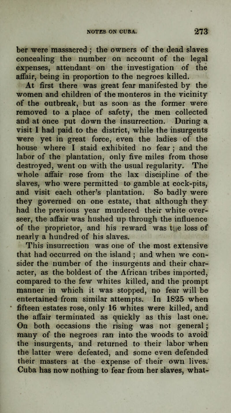 ber were massacred ; the owners of the dead slaves concealing the number on account of the legal expenses, attendant on the investigation of the affair, being in proportion to the negroes killed. At first there was great fear manifested by the women and children of the monteros in the vicinity of the outbreak, but as soon as the former were removed to a place of safety, the men collected and at once put down the insurrection. During a visit I had paid to the district, while the insurgents were yet in great force, even the ladies of the house where I staid exhibited no fear; and the labor of the plantation, only five miles from those destroyed, went on with the usual regularity. The whole affair rose from the lax discipline of the slaves, who were permitted to gamble at cock-pits, and visit each other’s plantation. So badly were they governed on one estate, that although they had the previous year murdered their white over¬ seer, the affair was hushed up through the influence of the proprietor, and his reward was t,.e loss of nearly a hundred of his slaves. This insurrection was one of the most extensive that had occurred on the island ; and when we con¬ sider the number of the insurgents and their char¬ acter, as the boldest of the African tribes imported, compared to the few whites killed, and the prompt manner in which it was stopped, no fear will be entertained from similar attempts. In 1825 when fifteen estates rose, only 16 whites were killed, and the affair terminated as quickly as this last one. On both occasions the rising was not general; many of the negroes ran into the woods to avoid the insurgents, and returned to their labor when the latter were defeated, and some even defended their masters at the expense of their own lives. Cuba has now nothing to fear from her slaves, what-