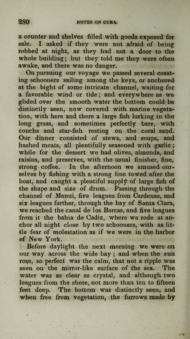 a counter and shelves filled with goods exposed for sale. I asked if they were not afraid of being robbed at night, as they had not a door to the whole building; but they told me they were often awake, and there was no danger. On pursuing our voyage we passed several coast¬ ing schooners sailing among the keys, or anchored at the bight of some intricate channel, waiting for a favorable wind or tide; and everywhere as we glided over the smooth water the bottom could be distinctly seen, now covered with marine vegeta¬ tion, with here and there a large fish lurking in the long grass, and sometimes perfectly bare, with conchs and star-fish resting on the coral sand. Our dinner consisted of stews, and soups, and hashed meats, all plentifully seasoned with garlic ; while for the dessert we had olives, almonds, and raisins, and preserves, with the usual finisher, fine, strong coffee. In the afternoon we amused our¬ selves by fishing with a strong line towed after the boat, and caught a plentiful supply of large fish of the shape and size of drum. Passing through the channel of Manui, five leagues from Cardenas, and six leagues farther, through the bay of Santa Clara, we reached the canal de los Barcas, and five leagues from it the bahia de Cadiz, where we rode at an¬ chor all night close by two schooners, with as lit¬ tle fear of molestation as if we were in the harbor of New York. Before daylight the next morning we were on our way across the wide bay ; and when the sun rose, so perfect was the calm, that not a ripple was seen on the mirror-like surface of the sea. The water was as clear as crystal, and although two leagues from the shore, not more than ten to fifteen feet deep. The bottom was distinctly seen, and when free from vegetation, the furrows made by