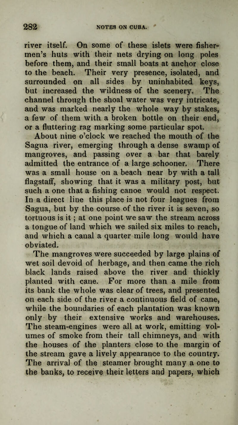 river itself. On some of these islets were fisher¬ men’s huts with their nets drying on long poles before them, and their small boats at anchor close to the beach. Their very presence, isolated, and surrounded on all sides by uninhabited keys, but increased the wildness of the scenery. The channel through the shoal water was very intricate, and was marked nearly the whole way by stakes, a few of them with a broken bottle on their end, or a fluttering rag marking some particular spot. About nine o’clock we reached the mouth of the Sagua river, emerging through a dense swamp of mangroves, and passing over a bar that barely admitted the entrance of a large schooner. There was a small house on a beach near by with a tall flagstaff, showing that it was a military post, but such a one that a fishing canoe would not respect. In a direct line this place is not four leagues from Sagua, but by the course of the river it is seven, so tortuous is it; at one point we saw the stream across a tongue of land which we sailed six miles to reach, and which a canal a quarter mile long would have obviated. The mangroves were succeeded by large plains of wet soil devoid of herbage, and then came the rich black lands raised above the river and thickly planted with cane. For more than a mile from its bank the whole was clear of trees, and presented on each side of the river a continuous field of cane, while the boundaries of each plantation was known only by their extensive works and warehouses. The steam-engines were all at work, emitting vol¬ umes of smoke from their tall chimneys, and with the houses of the planters close to the margin of the stream gave a lively appearance to the country. The arrival of the steamer brought many a one to the banks, to receive their letters and papers, which