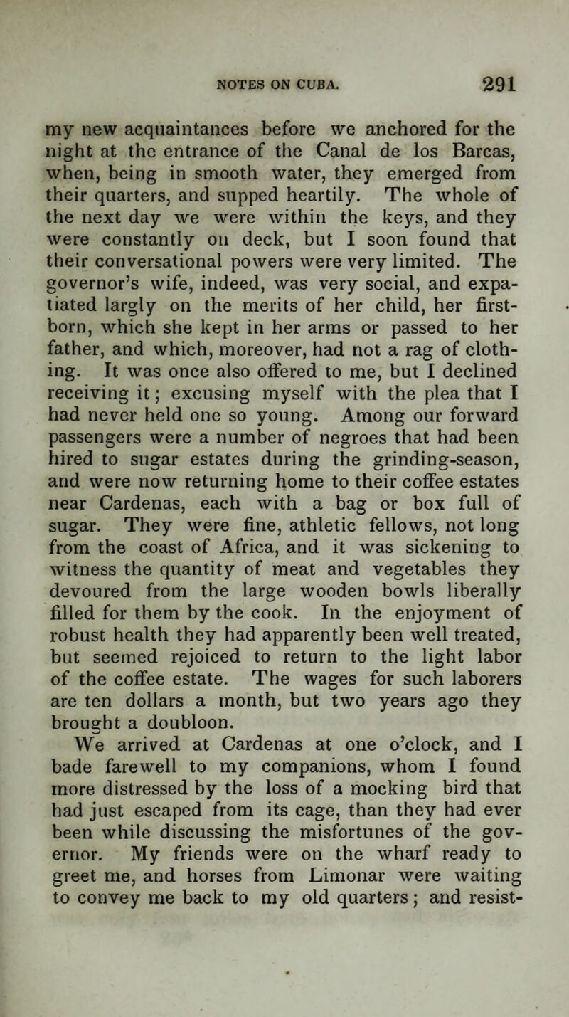 my new acquaintances before we anchored for the night at the entrance of the Canal de los Barcas, when, being in smooth water, they emerged from their quarters, and supped heartily. The whole of the next day we were within the keys, and they were constantly on deck, but I soon found that their conversational powers were very limited. The governor’s wife, indeed, was very social, and expa¬ tiated largly on the merits of her child, her first¬ born, which she kept in her arms or passed to her father, and which, moreover, had not a rag of cloth¬ ing. It was once also offered to me, but I declined receiving it; excusing myself with the plea that I had never held one so young. Among our forward passengers were a number of negroes that had been hired to sugar estates during the grinding-season, and were now returning home to their cofFee estates near Cardenas, each with a bag or box full of sugar. They were fine, athletic fellows, not long from the coast of Africa, and it was sickening to witness the quantity of meat and vegetables they devoured from the large wooden bowls liberally filled for them by the cook. In the enjoyment of robust health they had apparently been well treated, but seemed rejoiced to return to the light labor of the coffee estate. The wages for such laborers are ten dollars a month, but two years ago they brought a doubloon. We arrived at Cardenas at one o’clock, and I bade farewell to my companions, whom I found more distressed by the loss of a mocking bird that had just escaped from its cage, than they had ever been while discussing the misfortunes of the gov¬ ernor. My friends were on the wharf ready to greet me, and horses from Limonar were waiting to convey me back to my old quarters; and resist-