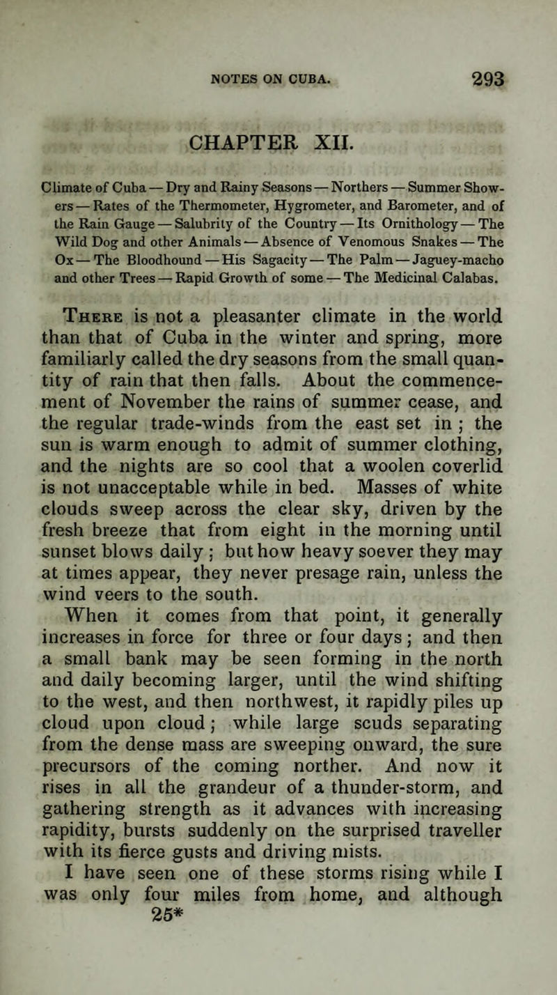 CHAPTER XII. Climate of Cuba — Dry and Rainy Seasons — Northers — Summer Show¬ ers — Rates of the Thermometer, Hygrometer, and Barometer, and of the Rain Gauge — Salubrity of the Country — Its Ornithology—The Wild Dog and other Animals — Absence of Venomous Snakes — The Ox—The Bloodhound — His Sagacity — The Palm — Jaguey-macho and other Trees — Rapid Growth of some — The Medicinal Calabas. There is not a pleasanter climate in the world than that of Cuba in the winter and spring, more familiarly called the dry seasons from the small quan¬ tity of rain that then falls. About the commence¬ ment of November the rains of summer cease, and the regular trade-winds from the east set in ; the sun is warm enough to admit of summer clothing, and the nights are so cool that a woolen coverlid is not unacceptable while in bed. Masses of white clouds sweep across the clear sky, driven by the fresh breeze that from eight in the morning until sunset blows daily ; but how heavy soever they may at times appear, they never presage rain, unless the wind veers to the south. When it comes from that point, it generally increases in force for three or four days ; and then a small bank may be seen forming in the north and daily becoming larger, until the wind shifting to the west, and then northwest, it rapidly piles up cloud upon cloud; while large scuds separating from the dense mass are sweeping onward, the sure precursors of the coming norther. And now it rises in all the grandeur of a thunder-storm, and gathering strength as it advances with increasing rapidity, bursts suddenly on the surprised traveller with its fierce gusts and driving mists. I have seen one of these storms rising while I was only four miles from home, and although 25*