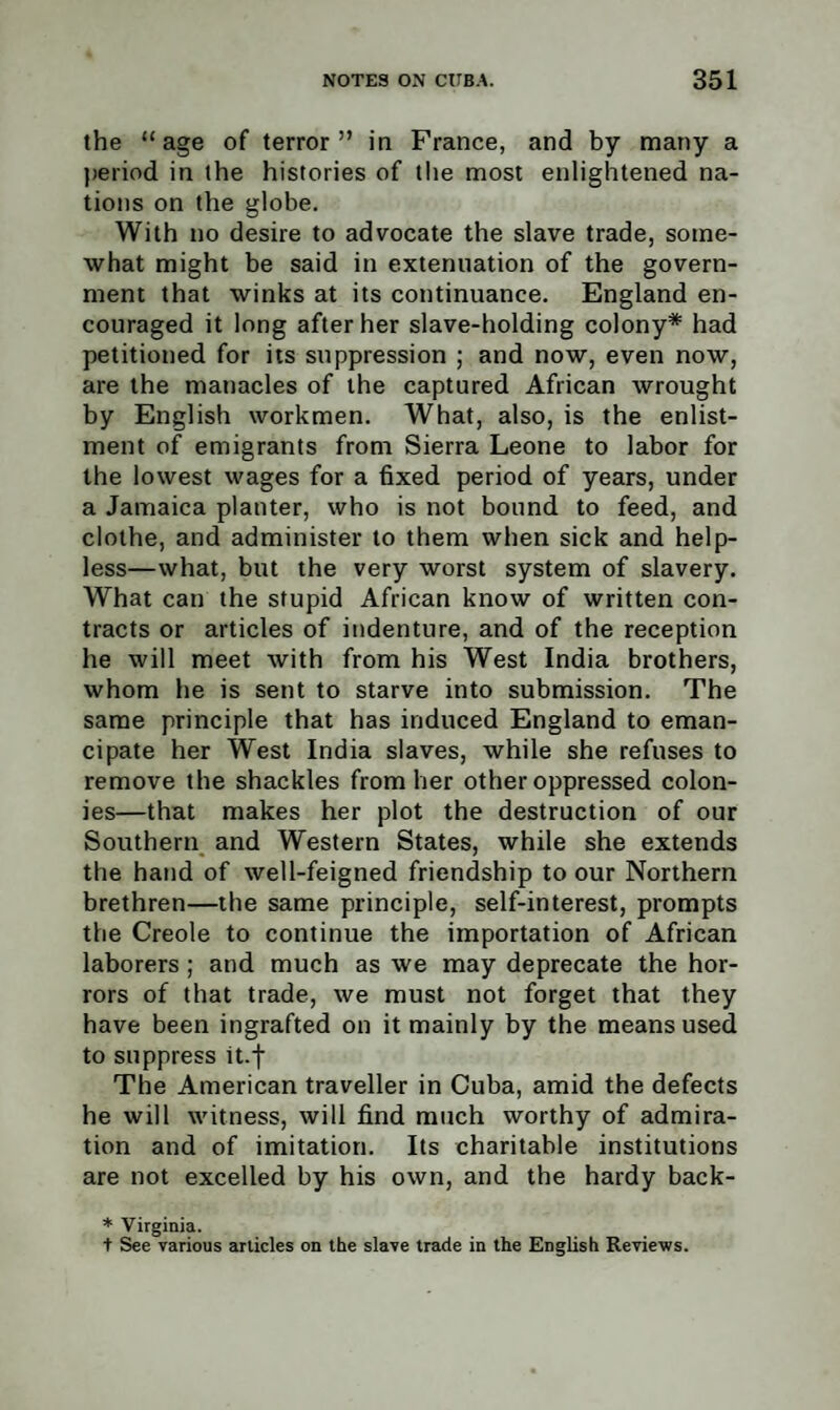 the “age of terror” in France, and by many a period in the histories of the most enlightened na¬ tions on the globe. With no desire to advocate the slave trade, some¬ what might be said in extenuation of the govern¬ ment that winks at its continuance. England en¬ couraged it long after her slave-holding colony* had petitioned for its suppression ; and now, even now, are the manacles of the captured African wrought by English workmen. What, also, is the enlist¬ ment of emigrants from Sierra Leone to labor for the lowest wages for a fixed period of years, under a Jamaica planter, who is not bound to feed, and clothe, and administer to them when sick and help¬ less—what, but the very worst system of slavery. What can the stupid African know of written con¬ tracts or articles of indenture, and of the reception he will meet with from his West India brothers, whom he is sent to starve into submission. The same principle that has induced England to eman¬ cipate her West India slaves, while she refuses to remove the shackles from her other oppressed colon¬ ies—that makes her plot the destruction of our Southern and Western States, while she extends the hand of well-feigned friendship to our Northern brethren—the same principle, self-interest, prompts the Creole to continue the importation of African laborers ; and much as we may deprecate the hor¬ rors of that trade, we must not forget that they have been ingrafted on it mainly by the means used to suppress it.f The American traveller in Cuba, amid the defects he will witness, will find much worthy of admira¬ tion and of imitation. Its charitable institutions are not excelled by his own, and the hardy back- * Virginia. + See various articles on the slave trade in the English Reviews.