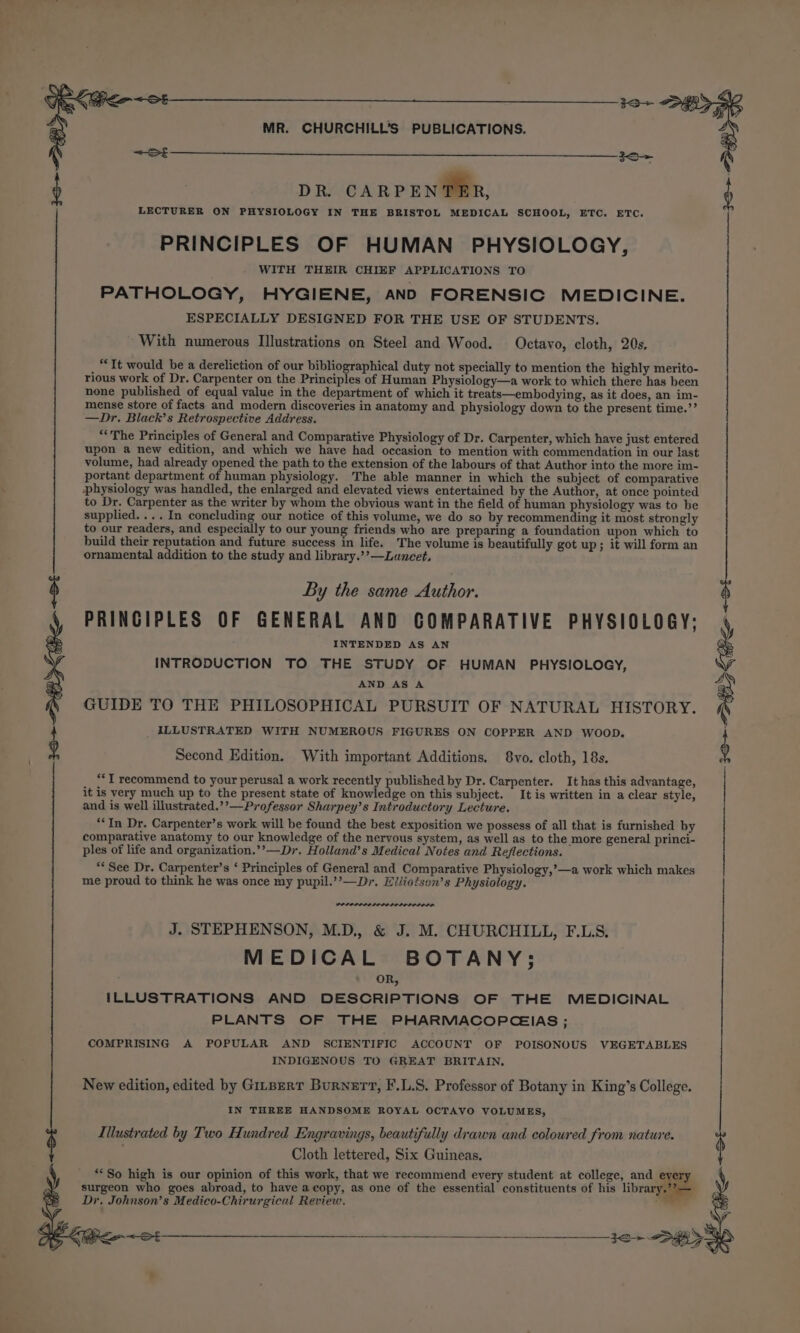 é DR. CARPENTER, LECTURER ON PHYSIOLOGY IN THE BRISTOL MEDICAL SCHOOL, ETC. ETC. PRINCIPLES OF HUMAN PHYSIOLOGY, WITH THEIR CHIEF APPLICATIONS TO PATHOLOGY, HYGIENE, AND FORENSIC MEDICINE. ESPECIALLY DESIGNED FOR THE USE OF STUDENTS. With numerous Illustrations on Steel and Wood. Octavo, cloth, 20s. “It would be a dereliction of our bibliographical duty not specially to mention the highly merito- rious work of Dr. Carpenter on the Principles of Human Physiology—a work to which there has been none published of equal value in the department of which it treats—embodying, as it does, an im- mense store of facts and modern discoveries in anatomy and physiology down to the present time.’’ —Dr, Black’s Retrospective Address. “The Principles of General and Comparative Physiology of Dr. Carpenter, which have just entered upon a new edition, and which we have had occasion to mention with commendation in our last volume, had already opened the path to the extension of the labours of that Author into the more im- portant department of human physiology. The able manner in which the subject of comparative physiology was handled, the enlarged and elevated views entertained by the Author, at once pointed to Dr. Carpenter as the writer by whom the obvious want in the field of human physiology was to be supplied. ... In concluding our notice of this volume, we do so by recommending it most strongly to our readers, and especially to our young friends who are preparing a foundation upon which to build their reputation and future success in life. The volume is beautifully got up; it will form an ornamental addition to the study and library.’’—Lancet, $ By the same Author. PRINGIPLES OF GENERAL AND COMPARATIVE PHYSIOLOGY; INTENDED AS AN INTRODUCTION TO THE STUDY OF HUMAN PHYSIOLOGY, AND AS A GUIDE TO THE PHILOSOPHICAL PURSUIT OF NATURAL HISTORY ILLUSTRATED WITH NUMEROUS FIGURES ON COPPER AND WOOD. Second Edition. With important Additions. 8vo. cloth, 18s. “*T recommend to your perusal a work recently published by Dr. Carpenter. It has this advantage, it is very much up to the present state of knowledge on this subject. It is written in a clear style, and is well illustrated.’’—Professor Sharpey’s Introductory Lecture. “In Dr. Carpenter’s work will be found the best exposition we possess of all that is furnished by comparative anatomy to our knowledge of the nervous system, as well as to the more general princi- ples of life and organization.’’—Dr. Holland’s Medical Notes and Reflections. “See Dr. Carpenter’s ‘ Principles of General and Comparative Physiology,’—a work which makes me proud to think he was once my pupil.’’—Dr. Elliotson’s Physiology. J. STEPHENSON, M.D., &amp; J. M. CHURCHILL, F.LS. MEDICAL BOTANY; OR, ILLUSTRATIONS AND DESCRIPTIONS OF THE MEDICINAL PLANTS OF THE PHARMACOPCEIAS ; COMPRISING A POPULAR AND SCIENTIFIC ACCOUNT OF POISONOUS VEGETABLES INDIGENOUS TO GREAT BRITAIN, New edition, edited by GinperT Burnett, F.L.S. Professor of Botany in King’s College. IN THREE HANDSOME ROYAL OCTAVO VOLUMES, Illustrated by Two Hundred Engravings, beautifully drawn and coloured from nature. $ Cloth lettered, Six Guineas. “So high is our opinion of this work, that we recommend every student at college, and every surgeon who goes abroad, to have a copy, as one of the essential constituents of his library Dr, Johnson’s Medico-Chirurgical Review. 7 BS LR oe BE de SR ae aren 32&gt; &lt;&gt; 3d