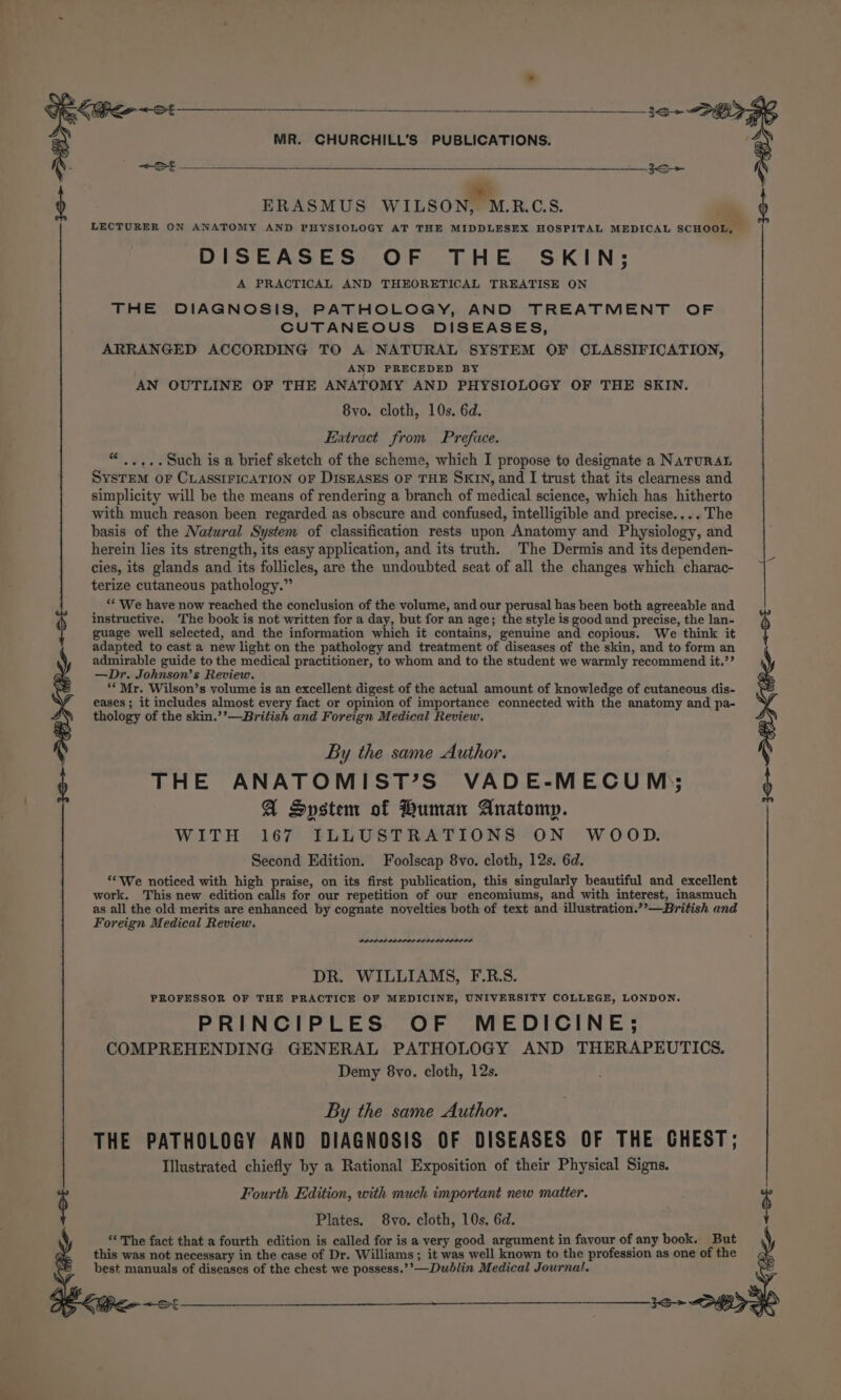 Lier or —___ Xe MR. CHURCHILL’S PUBLICATIONS. 4 =&lt; } ERASMUS WILSON, MRCS. : ) LECTURER ON ANATOMY AND PHYSIOLOGY AT THE MIDDLESEX HOSPITAL MEDICAL SCHOOL, — DISEASES OF THE SKIN; A PRACTICAL AND THEORETICAL TREATISE ON THE DIAGNOSIS, PATHOLOGY, AND TREATMENT OF CUTANEOUS DISEASES, ARRANGED ACCORDING TO A NATURAL SYSTEM OF CLASSIFICATION, AND PRECEDED BY AN OUTLINE OF THE ANATOMY AND PHYSIOLOGY OF THE SKIN. 8vo. cloth, 10s. 6d. Extract from Preface. ..+.. such is a brief sketch of the scheme, which I propose to designate a NATURAL SysTEM OF CLASSIFICATION OF DISEASES OF THE SKIN, and I trust that its clearness and simplicity will be the means of rendering a branch of medical science, which has hitherto with much reason been regarded as obscure and confused, intelligible and precise.... The basis of the Natural System of classification rests upon Anatomy and Physiology, and herein lies its strength, its easy application, and its truth. The Dermis and its dependen- cies, its glands and its follicles, are the undoubted seat of all the changes which charac- terize cutaneous pathology.” “ ‘* We have now reached the conclusion of the volume, and our perusal has been both agreeable and instructive. The book is not written for a day, but for an age; the style is good and precise, the lan- guage well selected, and the information which it contains, genuine and copious. We think it adapted to cast a new light on the pathology and treatment of diseases of the skin, and to form an admirable guide to the medical practitioner, to whom and to the student we warmly recommend it.’’ —Dr. Johnson’s Review. “*Mr. Wilson’s volume is an excellent digest of the actual amount of knowledge of cutaneous dis- eases ; it includes almost every fact or opinion of importance connected with the anatomy and pa- thology of the skin.’’—British and Foreign Medical Review. By the same Author. THE ANATOMIST’S VADE-MECUM); A System of Human Anatomp. WITH 167 ILLUSTRATIONS ON WOOD. Second Edition. Foolscap 8vo. cloth, 12s. 6d. ‘‘We noticed with high praise, on its first publication, this singularly beautiful and excellent work, This new edition calls for our repetition of our encomiums, and with interest, inasmuch as all the old merits are enhanced by cognate novelties both of text and illustration.”’—British and Foreign Medical Review. 3S &gt; Se DAPL PA ID LIG LE DEDEDE DEOL OD DR. WILLIAMS, F.R.S. PROFESSOR OF THE PRACTICE OF MEDICINE, UNIVERSITY COLLEGE, LONDON. PRINCIPLES OF MEDICINE; COMPREHENDING GENERAL PATHOLOGY AND THERAPEUTICS. Demy 8vo. cloth, 12s. By the same Author. THE PATHOLOGY AND DIAGNOSIS OF DISEASES OF THE CHEST; Illustrated chiefly by a Rational Exposition of their Physical Signs. $ Fourth Edition, with much important new matter. 6 Plates. 8vo. cloth, 10s. 6d. “‘ The fact that a fourth edition is called for is a very good argument in favour of any book. But this was not necessary in the case of Dr. Williams; it was well known to the profession as one of the best manuals of diseases of the chest we possess.’’—Dublin Medical Journal.