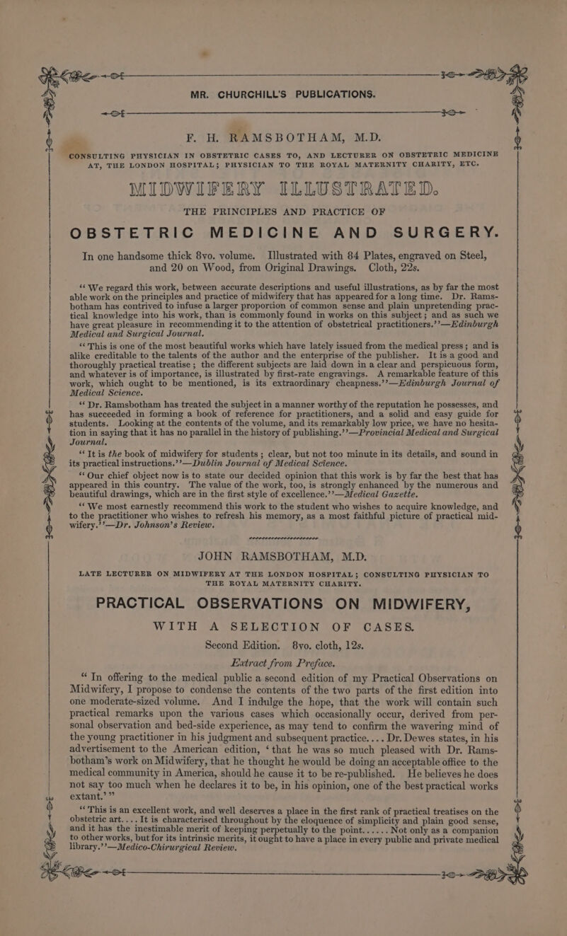 * 0 ee eg Serpe wma mr Wee caper rane ee MR. CHURCHILL'S PUBLICATIONS. = St 6 nm F. H. RAMSBOTHAM, M.D. $ € oo) CONSULTING PHYSICIAN IN OBSTETRIC CASES TO, AND LECTURER ON OBSTETRIC MEDICINE AT, THE LONDON HOSPITAL; PHYSICIAN TO THE ROYAL MATERNITY CHARITY, ETC. MIDWIFERY ILLUSTRATED. THE PRINCIPLES AND PRACTICE OF OBSTETRIC MEDICINE AND SURGERY. In one handsome thick 8yo. volume. Illustrated with 84 Plates, engraved on Steel, and 20 on Wood, from Original Drawings. Cloth, 22s. ‘¢ We regard this work, between accurate descriptions and useful illustrations, as by far the most able work on the principles and practice of midwifery that has appeared for a long time. Dr. Rams- botham has contrived to infuse a larger proportion of common sense and plain unpretending prac- tical knowledge into his work, than is commonly found in works on this subject ; and as such we have great pleasure in recommending it to the attention of obstetrical practitioners.’’—Hdinburgh Medical and Surgical Journal. ‘¢ This is one of the most beautiful works which have lately issued from the medical press; and is alike creditable to the talents of the author and the enterprise of the publisher. It is a good and thoroughly practical treatise ; the different subjects are laid down in a clear and perspicuous form, and whatever is of importance, is illustrated by first-rate engravings. A remarkable feature of this work, which ought to be mentioned, is its extraordinary cheapness.’’—Hdinburgh Journal of Medical Science. ‘* Dr. Ramsbotham has treated the subject in a manner worthy of the reputation he possesses, and has succeeded in forming a book of reference for practitioners, and a solid and easy guide for students. Looking at the contents of the volume, and its remarkably low price, we have no hesita- tion in saying that it has no parallel in the history of publishing.’’—Provincial Medical and Surgical St its practical instructions.’’—Duwblin Journal of Medical Science. *‘Our chief object now is to state our decided opinion that this work is by far the best that has appeared in this country. The value of the work, too, is strongly enhanced by the numerous and beautiful drawings, which are in the first style of excellence.’’—Medical Gazette. ‘We most earnestly recommend this work to the student who wishes to acquire knowledge, and ; to the practitioner who wishes to refresh his memory, as a most faithful picture of practical mid- £ é Journal, } “It is the book of midwifery for students ; clear, but not too minute in its details, and sound in wifery.’’—Dr. Johnson’s Review. JOHN RAMSBOTHAM, M.D. LATE LECTURER ON MIDWIFERY AT THE LONDON HOSPITAL; CONSULTING PHYSICIAN TO THE ROYAL MATERNITY CHARITY. PRACTICAL OBSERVATIONS ON MIDWIFERY, WITH A SELECTION OF CASES. Second Edition. 8vo. cloth, 12s. Extract from Preface. “ In offering to the medical public a second edition of my Practical Observations on Midwifery, I propose to condense the contents of the two parts of the first edition into one moderate-sized volume. And I indulge the hope, that the work will contain such practical remarks upon the various cases which occasionally occur, derived from per- sonal observation and bed-side experience, as may tend to confirm the wavering mind of the young practitioner in his judgment and subsequent practice. ... Dr. Dewes states, in his advertisement to the American edition, ‘that he was so much pleased with Dr. Rams- botham’s work on Midwifery, that he thought he would be doing an acceptable office to the medical community in America, should he cause it to be re-published. He believes he does | not say too much when he declares it to be, in his opinion, one of the best practical works » extant.’” am $ “This is an excellent work, and well deserves a place in the first rank of practical treatises on the ’ obstetric art.... It is characterised throughout by the eloquence of simplicity and plain good sense, and it has the inestimable merit of keeping perpetually to the point...... Not only as a companion to other works, but for its intrinsic merits, it ought to have a place in every public and private medical library.’’—Medico-Chirurgical Review.