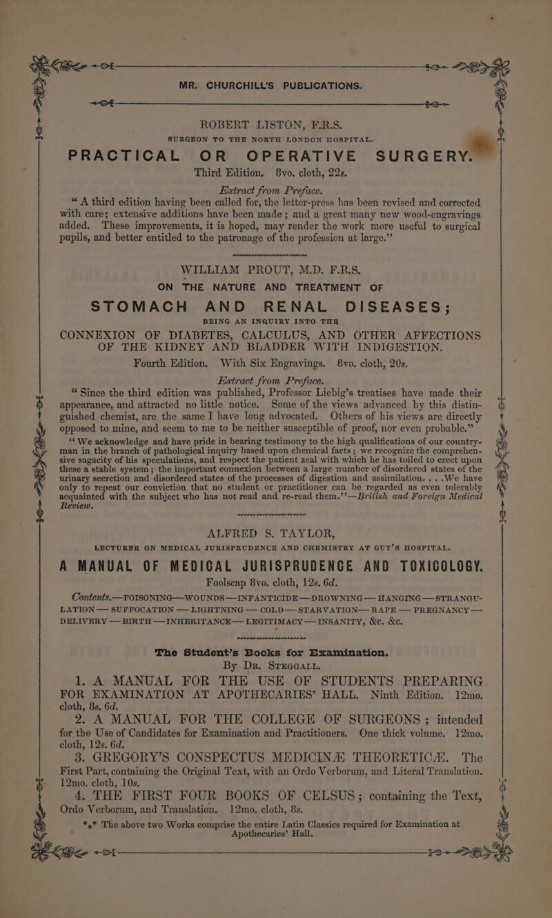 &lt; St E+ va ROBERT LISTON, F.R.S. b SURGEON TO THE NORTH LONDON HOSPITAL. * : Y? PRACTICAL OR OPERATIVE SURGER Third Edition, 8vo. cloth, 22s. Extract from Preface. “ A third edition having been called for, the letter-press has been revised and corrected with care; extensive additions have been made; and a great many new wood-engravings added. These improvements, it is hoped, may render the work more useful to surgical pupils, and better entitled to the patronage of the profession at large.” Pe tea vo ~ rear WILLIAM PROUT, M.D. F.R.S. ON THE NATURE AND TREATMENT OF STOMACH AND RENAL DISEASES; BEING AN INQUIRY INTO THE CONNEXION OF DIABETES, CALCULUS, AND OTHER AFFECTIONS OF THE KIDNEY AND BLADDER WITH INDIGESTION. Fourth Edition. With Six Engravings. 8yvo. cloth, 20s. Extract from Preface. * Since the third edition was published, Professor Liebig’s treatises have made their appearance, and attracted no little notice. Some of the views advanced by this distin- guished chemist, are the same I have long advocated. Others of his views are directly opposed to mine, and seem to me to be neither susceptible of proof, nor even probable.” ‘* We acknowledge and have pride in bearing testimony to the high qualifications of our country- man in the branch of pathological inquiry based upon chemical facts; we recognize the comprehen- sive sagacity of his speculations, and respect the patient zeal with which he has toiled to erect upon these a stable system; the important connexion between a large number of disordered states of the urinary secretion and disordered states of the processes of digestion and assimilation, ...We have only to repeat our conviction that no student or practitioner can be regarded as even tolerably acquainted with the subject who has not read and re-read them.’’—British and Foreign Medical i A MANUAL OF MEDICAL JURISPRUDENCE AND TOXICOLOGY. | Review, , ALFRED 8. TAYLOR, Foolscap 8yo. cloth, 12s, 6d. LECTURER ON MEDICAL JURISPRUDENCE AND CHEMISTRY AT GUY’S HOSPITAL. Contents.—POISONING-—W0 UNDS— INFANTICIDE —DROWNING — HANGING — STRANGU- LATION — SUFFOCATION — LIGHTNING — COLD— STARVATION— RAPE — PREGNANCY DELIVERY — BIRTH —INHERITANCE— LEGITIMACY — INSANITY, &amp;e. &amp;e. LOLOLP LODO LL DD The Student’s Books for Examination. By Dr. STEGGALL. 1. A MANUAL FOR THE USE OF STUDENTS PREPARING FOR EXAMINATION AT APOTHECARIES’ HALL. Ninth Edition. 12mo. cloth, 8s. 6d. 2. A MANUAL FOR THE COLLEGE OF SURGEONS ; intended for the Use of Candidates for Examination and Practitioners. One thick volume. 12mo. cloth, 12s. 6d. 3. GREGORY’S CONSPECTUS MEDICINA THEORETIC. The First Part, containing the Original Text, with an Ordo Verborum, and Literal Translation. 12mo. cloth, 10s. 4, THE FIRST FOUR BOOKS OF CELSUS; containing the Text, j Ordo Verborum, and Translation. 12mo. cloth, 8s. é *,* The above two Works comprise the entire Latin Classics required for Examination at Apothecaries’ Hall. a pe