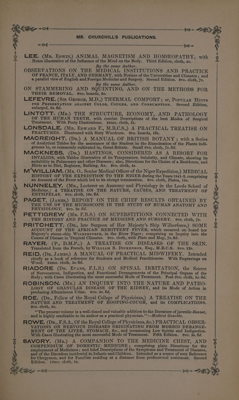 10+ b LEE, (Mr. Epwin,) ANIMAL MAGNETISM AND HOMGOPATHY, with Notes illustrative of the Influence of the Mind onthe Body. Third Edition, cloth, 4s. By the same Author. OBSERVATIONS ON THE MEDICAL INSTITUTIONS AND PRACTICE OF FRANCE, ITALY, AND GERMANY, with Notices of the Universities and Climates ; and a parallel view of English and Foreign Medicine and Surgery. Second Edition. 8vo. cloth, 7s, By the same Author. ON STAMMERING AND SQUINTING, AND ON THE METHODS FOR THEIR REMOVAL. §8vo. boards, 3s. LEFEVRE, (Sm Grores, M.D.,) THERMAL COMFORT; or, Porutar Hints FOR PRESERVATION AGAINST CoLps, CouGHs, AND Consumption. Second Edition, enlarged, 2s. 6d. LINTOTT, (Mr.) THE STRUCTURE, ECONOMY, AND PATHOLOGY OF THE HUMAN TEETH, with concise Descriptions of the best Modes of Surgical Treatment. With Forty Illustrations. 24mo. cloth, 5s. LONSDALE, (Mr. Epwarp F., M.R.C.S.,) A PRACTICAL TREATISE ON FRACTURES, Illustrated with Sixty Woodcuts. 8vo. boards, 16s. MACREIGHT, (Dr.) A MANUAL OF BRITISH BOTANY ; with a Series of Analytical Tables for the assistance of the Student in the Examination of the Plants indi- genous to, or commonly cultivated in, Great Britain. Small 8vo. cloth, 7s. 6d. MACKNESS, (Dr.) HASTINGS, CONSIDERED AS A RESORT FOR INVALIDS, with Tables illustrative of its Temperature, Salubrity, and Climate, showing its suitability in Pulmonary and other Diseases ; also, Directions for the Choice of a Residence, and Hints as to Diet, Regimen, Bathing, &amp;c. 8vo. cloth, 4s. M‘WILLIAM, (Mr. O., Senior Medical Officer of the Niger Expedition,) MEDICAL HISTORY OF THE EXPEDITION TO THE NIGER during the Years 1841-2, comprising an Account of the Fever which led to its abrupt termination. 8vyo. cloth, Plates, 10s. NUNNELEY, (Mr., Lecturer on Anatomy and Physiology in the Leeds School of Medicine,) A TREATISE ON THE NATURE, CAUSES, AND TREATMENT OF ERYSIPELAS. §8vo. cloth, 10s. 6d. PAGET, (Jamrs,) REPORT ON THE CHIEF RESULTS OBTAINED BY THE USE OF THE MICROSCOPE IN THE STUDY OF HUMAN ANATOMY AND PHYSIOLOGY, 8vo. 2s. 6d. PETTIGREW (Mr. F.R.S.) ON SUPERSTITIONS CONNECTED WITH THE HISTORY AND PRACTICE OF MEDICINE AND SURGERY. 8vyo. cloth, 7s. PRITCHETT, (Dr., late Surgeon of Her Majesty’s Ship Wilberforce,) SOME ACCOUNT OF THE AFRICAN REMITTENT FEVER, which occurred on board her Majesty’s steam-ship WILBERFORCE, in the River Niger; comprising an Inquiry into the Causes of Disease in Tropical Climates. 8vo. cloth, with Plate and Map, 7s. 6d. RAYER, (P., D.M.P.,) A TREATISE ON DISEASES OF THE SKIN. Translated from the French, by WiLL1AM B. Dickrnson, Esq., M.R.C.S. 8vo. 12s. REID, (Dr. Jamzs,) A MANUAL OF PRACTICAL MIDWIFERY. Intended chiefly as a book of reference for Students and Medical Practitioners. With Engravings on Wood. 24mo. cloth, 5s. 6d. RIADORE (Dr. Evans, F.L.8.) ON SPINAL IRRITATION, the Source of Nervousness, Indigestion, and Functional Derangements of the Principal Organs of the Body; with Cases illustrating the most successful Mode of Treatment. Post 8vo. cloth, 5s. 6d. ROBINSON, (Mr.) AN INQUIRY INTO THE NATURE AND PATHO- LOGY OF GRANULAR DISEASE OF THE KIDNEY, and its Mode of Action in producing Albuminous Urine. 8vo. 3s. 6d. ROE, (Dkr., Fellow of the Royal College of Physicians,) A TREATISE ON THE NATURE AND TREATMENT OF HOOPING-COUGH, and its COMPLICATIONS. 8vo. cloth, 8s. ‘“The present volume is a well-timed and valuable addition to the literature of juvenile disease, and is highly creditable to its author as a practical physician.’’—Medical Gazette. ROWE, (Dr., F.S.A., Of the Royal College of Physicians, &amp;c.) PRACTICAL OBSER- VATIONS ON NERVOUS DISEASES ORIGINATING FROM MORBID DERANGE- MENT OF THE LIVER, STOMACH, &amp;c., and occasioning Low Spirits and Indigestion. With Cases illustrating the most successful Mode of Treatment. Fifth Edition. 8vo. 5s. 6d. SAVORY, (Mr.) A COMPANION TO THE MEDICINE CHEST, AND COMPENDIUM OF DOMESTIC MEDICINE; comprising plain Directions for the employment of Medicines; and brief Descriptions of the Symptoms and Treatment of Diseases, and of the Disorders incidental to Infants and Children. Intended as a source of easy Reference for Clergymen, and for Families residing at a distance from professional assistance. Second Edition. 12mo. cloth, 5s.