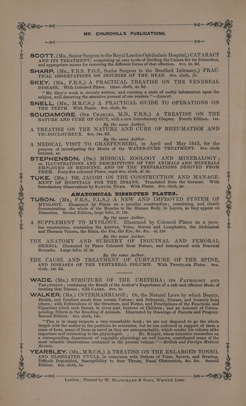 \ 33&gt; Ke Ot MR. CHURCHILL'S PUBLICATIONS. ~&lt;St SCOTT, (Mr.,Senior Surgeon to the Royal London Ophthalmic Hospital,) CATARACT AND ITS TREATMENT; comprising an easy mode of dividing the Cornea for its Extraction, and appropriate means for removing the different forms of that affection. 8vo. 2s, 6d. SHARP, (Mr., F.R.S. F.G.S., Senior Surgeon to the Bradford Infirmary,) PRAC- TICAL OBSERVATIONS ON INJURIES OF THE HEAD. 8vo. cloth, 7s. SKEY, (Mr., F.R.S.,.) A PRACTICAL TREATISE ON THE VENEREAL DISEASE. With Coloured Plates. 12mo. cloth, 4s. 6d. ’ “Mr. Skey’s work is cleverly written, and contains a store of useful information upon the subject, well deserving the attentive perusal of our readers.’’—Lancet. SNELL, (Mr., M.R.C.S.,) A PRACTICAL GUIDE TO OPERATIONS ON THE TEETH. With Plates. 8vo. cloth, 8s. SCUDAMORE, (Sir Cuariszs, M.D., F.R.S..) A TREATISE ON THE NATURE AND CURE OF GOUT, with a new Introductory Chapter. Fourth Edition. 14s. By the same Author. A TREATISE ON THE NATURE AND CURE OF RHEUMATISM AND TIC-DOULOUREUX. 8vo. 10s. 6d. By the same Author. A MEDICAL VISIT TO GRAEFENBERG, in April and May 1843, for the urpose of investigating the Merits of the WATER-CURE TREATMENT. 8vo. cloth ettered, 4s. STEPHENSON, (Dr.) MEDICAL ZOOLOGY AND MINERALOGY ; or, ILLUSTRATIONS AND DESCRIPTIONS OF THE ANIMALS AND MINERALS EMPLOYED IN MEDICINE, AND OF THE PREPARATIONS DERIVED FROM THEM. Forty-five coloured Plates, royal 8vo. cloth, 2/. 2s. TUKE, (Mr.) DR. JACOBI ON THE CONSTRUCTION AND MANAGE- MENT OF HOSPITALS FOR THE INSANE. Translated from the German. With Introductory Observations by SAMUEL TUKE. With Plates. 8vo. cloth, 9s. ANATOMICAL DISSECTED PLATES. TUSON, (Mr., F.R.S., F.L.S.,) A NEW AND IMPROVED SYSTEM OF MYOLOGY. Illustrated by Plates on a peculiar construction; containing, and clearly demonstrating, the whole of the Muscles in the Human Body, in Layers, as they appear on Dissection. Second Edition, large folio, 3/. 12s. : By the same Author. A SUPPLEMENT TO MYOLOGY. Illustrated by Coloured Plates on a pecu- liar construction, containing the Arteries, Veins, Nerves and Lymphatics, the Abdominal and Thoracic Viscera, the Brain, the Ear, the Eye, &amp;c. &amp;c. 4/. 12s. By the same Author. THE ANATOMY AND SURGERY OF INGUINAL AND FEMORAL HERNIA. [Illustrated by Plates Coloured from Nature, and interspersed with Practical Remarks. Large folio, 2/. 2s. ; By the same Author. THE CAUSE AND TREATMENT OF CURVATURE OF THE SPINE, AND DISEASES OF THE VERTEBRAL COLUMN. With Twenty-six Plates. 8vo. cloth, 10s. 6d. WADE, (Mr.) STRICTURE OF THE URETHRA; irs PatuHotocy anp TREATMENT; containing the Result of the Author’s Experience of a safe and efficient Mode of treating that Disease; with CASES. 8vo. 5s. WALKER, (Mr.) INTERMARRIAGE; Or, the Natural Laws by which Beauty, Health, and Intellect result from certain Unions; and Deformity, Disease, and Insanity from others: with Delineations of the Structure, and Forms, and Descriptions of the Functions and Capacities which each Parent, in every pair, bestows on Children; and an Account of Corres- ponding Effects in the Breeding of Animals. Illustrated by Drawings of Parents and Progeny, Second Edition. 8vo. cloth, 14s. “This is in many respects a very remarkable book; we are not disposed to go the whole length with the author in the positions he maintains, but he has collected in support of them a mass of facts, many of them as novel as they are unimpeachable, which render his volume alike important and interesting to the physiologist. . . Mr. Knight, whose extensive researches on a corresponding department of vegetable physiology are well known, contributed many of the most valuable observations contained in the present volume.’’— British and Foreign Medical Review. YEARSLEY, (Mr., M.R.C.S.,) A TREATISE ON THE ENLARGED TONSIL AND ELONGATED UVULA, in connexion with Defects of Voice, Speech, and Hearing, Difficult Deglutition, Susceptibility to Sore Throat, Nasal Obstruction, &amp;c. &amp;c. Second Edition. 8vo. cloth, 5s, &lt;e§——_________________3e, 3g London: Printed by W. BLANcHARD &amp; Sons, Warwick Lane.