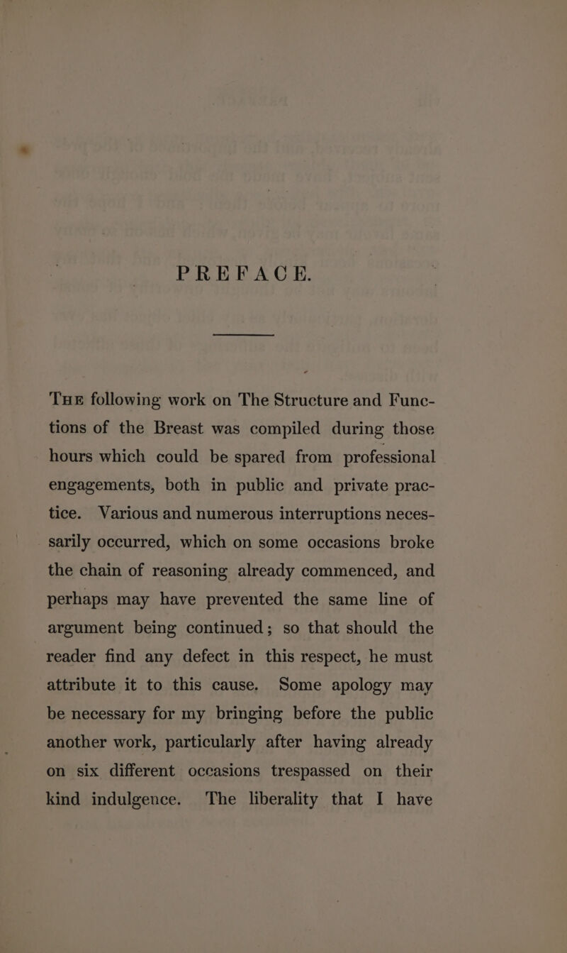PREFACE. THE following work on The Structure and Func- tions of the Breast was compiled during those hours which could be spared from professional engagements, both in public and private prac- tice. Various and numerous interruptions neces- sarily occurred, which on some occasions broke the chain of reasoning already commenced, and perhaps may have prevented the same line of argument being continued; so that should the reader find any defect in this respect, he must attribute it to this cause. Some apology may be necessary for my bringing before the public another work, particularly after having already on six different occasions trespassed on their kind indulgence. The liberality that I have