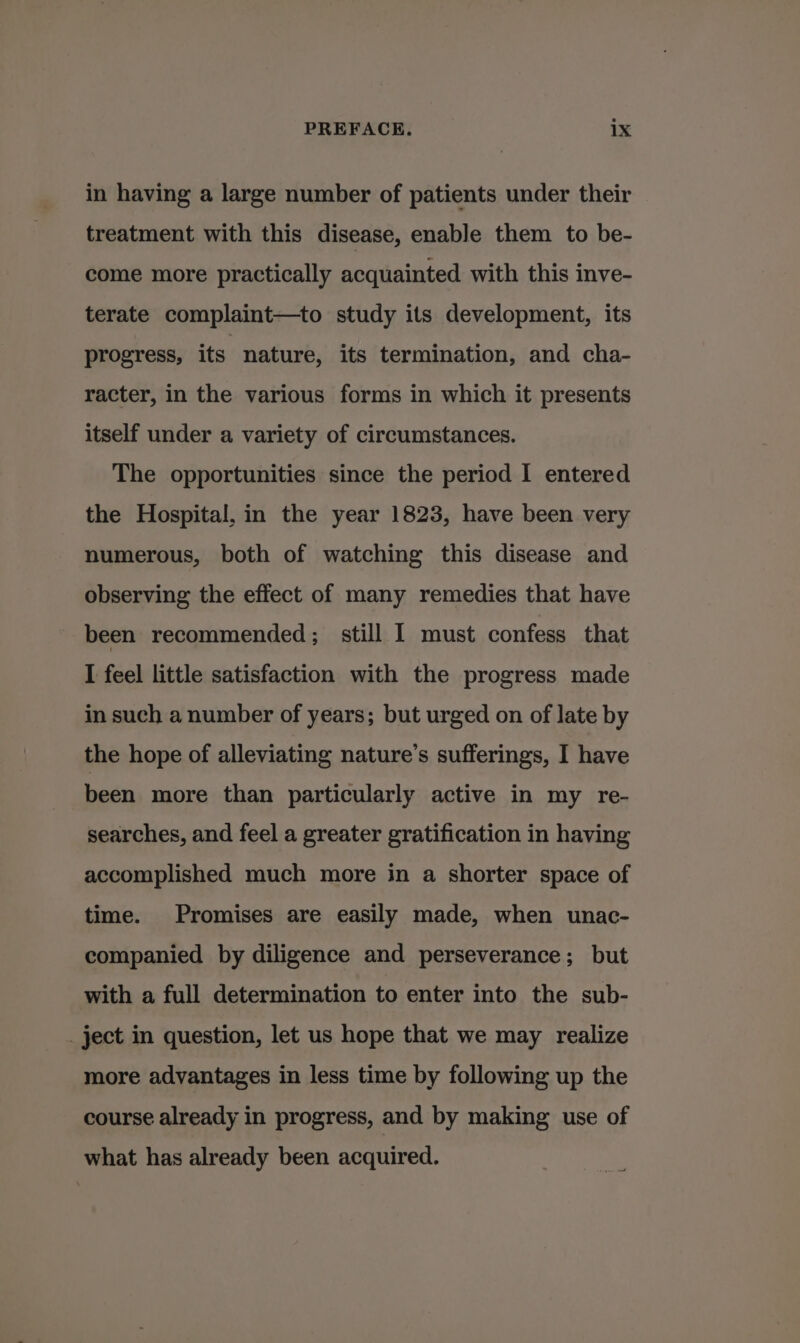 in having a large number of patients under their treatment with this disease, enable them to be- come more practically acquainted with this inve- terate complaint—to study its development, its progress, its nature, its termination, and cha- racter, in the various forms in which it presents itself under a variety of circumstances. The opportunities since the period I entered the Hospital, in the year 1823, have been very numerous, both of watching this disease and observing the effect of many remedies that have been recommended; still I must confess that I feel little satisfaction with the progress made in such a number of years; but urged on of late by the hope of alleviating nature’s sufferings, I have been more than particularly active in my re- searches, and feel a greater gratification in having accomplished much more in a shorter space of time. Promises are easily made, when unac- companied by diligence and perseverance; but with a full determination to enter into the sub- _ ject in question, let us hope that we may realize more advantages in less time by following up the course already in progress, and by making use of what has already been acquired. sae a