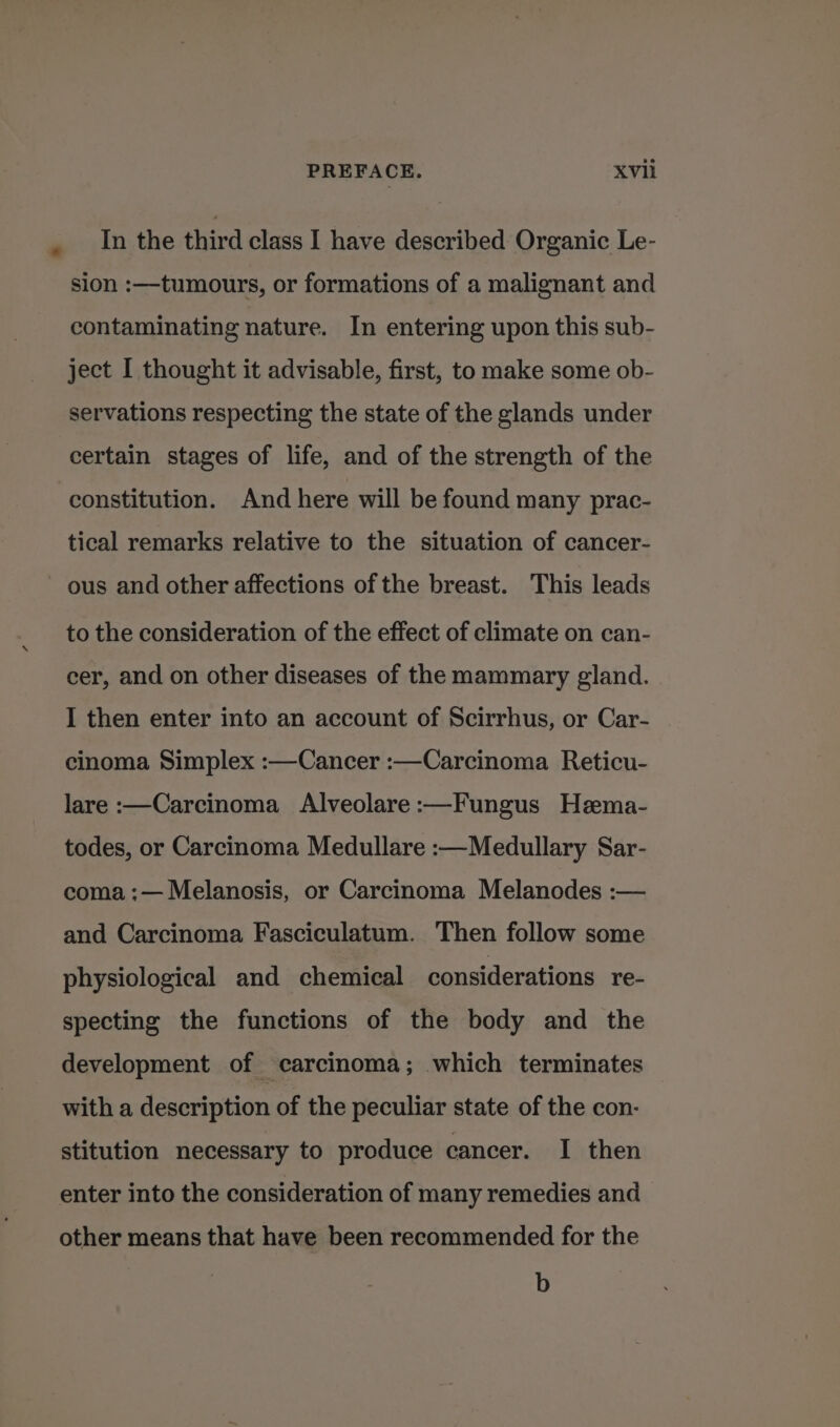 In the third class I have described Organic Le- sion :—tumours, or formations of a malignant and contaminating nature. In entering upon this sub- ject I thought it advisable, first, to make some ob- servations respecting the state of the glands under certain stages of life, and of the strength of the constitution. And here will be found many prac- tical remarks relative to the situation of cancer- ous and other affections of the breast. This leads to the consideration of the effect of climate on can- cer, and on other diseases of the mammary gland. I then enter into an account of Scirrhus, or Car- cinoma Simplex :—Cancer :—Carcinoma Reticu- lare :—Carcinoma Alveolare :—Fungus Hema- todes, or Carcinoma Medullare :—Medullary Sar- coma :— Melanosis, or Carcinoma Melanodes :— and Carcinoma Fasciculatum. Then follow some physiological and chemical considerations re- specting the functions of the body and the development of carcinoma; which terminates with a description of the peculiar state of the con- stitution necessary to produce cancer. I then enter into the consideration of many remedies and other means that have been recommended for the b