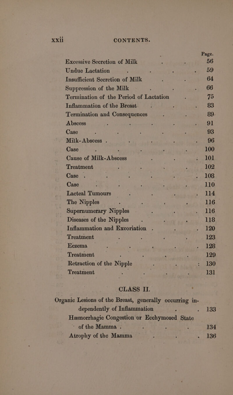 : Page. Excessive Secretion of Milk : 56 Undue Lactation 4 ; : a oo Insufficient Secretion of Milk : 64 Suppression of the Milk ; , . 66 Termination of the Period of Lactation : 75 Inflammation of the Breast : ; . 83 Termination and Consequences ‘ 89 Abscess 3 é 2 : ernie) | Case : ‘ ; 5 é 93 Milk-Abscess . : ; 3 ie evened Case ; ; : ‘ : 100 Cause of Milk-Abscess : : i. 101 Treatment A : : : 102 Case . 3 ' . 108 Case - i : : : 110 Lacteal Tumours : : : . 114 The Nipples : ‘ ‘ P 116 Supernumerary Nipples. ; : LLIG Diseases of the Nipples ; 118 Inflammation and Excoriation . ; ak ae Treatment : . ; 123 Bezema (iy) is, el eek , ; Maat Treatment : : . : 129 Retraction of the Nipple ; ; : 130 Treatment He ie : 3 131 CLASS II. 7 Organic Lesions of the Breast, generally occurring in- dependently of Inflammation ‘ . dS Hemorrhagic Congestion or Ecchymosed State ~ of the Mamma . ; * : 134 Atrophy of the Mamma — ; . . 136
