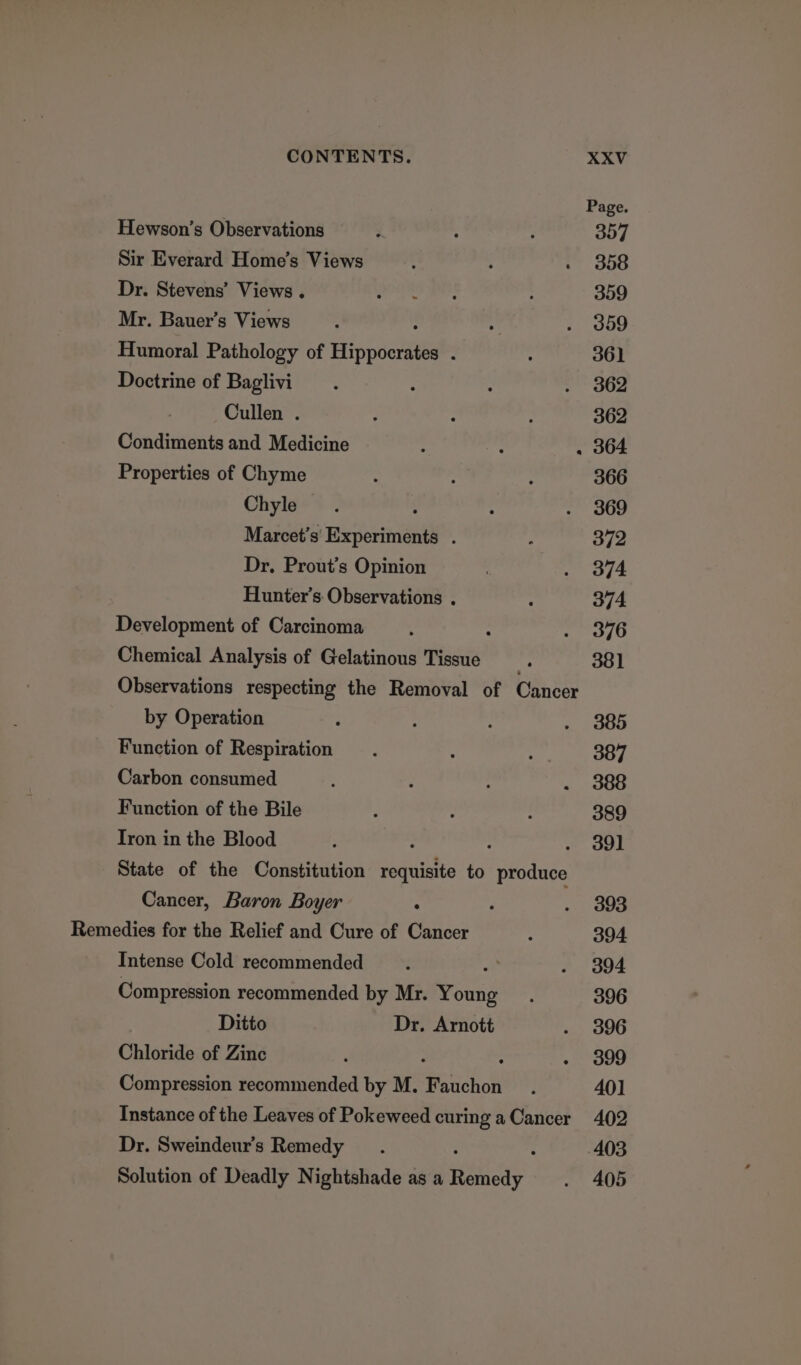 Page. Hewson’s Observations rt : : Oud Sir Everard Home’s Views : : . 358 Dr. Stevens’ Views . “ibid abe 359 Mr. Bauer’s Views . : . o0d9 Humoral Pathology of Hinpdenitts : : 361 Doctrine of Baglivi : : : &gt; 362 Cullen . é : ; 362 Condiments and Medicine : . 364 Properties of Chyme ‘ : : 366 Chyle : : . 369 Marcet’s Experiments . ] 372 Dr, Prout’s Opinion on ode Hunter’s. Observations . , 374. Development of Carcinoma : : mers 716) Chemical Analysis of Gelatinous Tissue “ 381 Observations respecting the Removal of Cancer by Operation ‘ : : - 385 Function of Respiration : : 387 Carbon consumed : : . 388 Function of the Bile ; : : 389 Tron in the Blood : : : ~ oOl State of the Constitution requisite to produce Cancer, Baron Boyer : ; . 3893 Remedies for the Relief and Cure of Cancer : 394 Intense Cold recommended * . 394 Compression recommended by Mr. Young. 396 Ditto Dr. Arnott . 3896 Chloride of Zinc ‘ : - 399 Compression recommended by M. Pudichol : 401 Instance of the Leaves of Pokeweed curing a Cancer 402 Dr. Sweindeur’s Remedy 403 Solution of Deadly Nightshade as a Raiay . 405