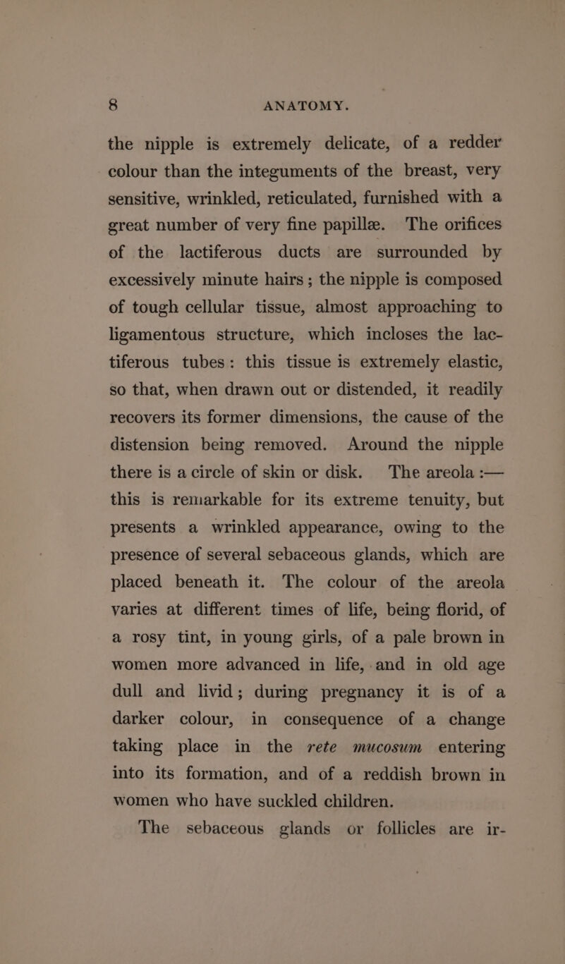 the nipple is extremely delicate, of a redder colour than the integuments of the breast, very sensitive, wrinkled, reticulated, furnished with a great number of very fine papille. The orifices of the lactiferous ducts are surrounded by excessively minute hairs ; the nipple is composed of tough cellular tissue, almost approaching to ligamentous structure, which incloses the lac- tiferous tubes: this tissue is extremely elastic, so that, when drawn out or distended, it readily recovers its former dimensions, the cause of the distension being removed. Around the nipple there is a circle of skin or disk. The areola :— this is remarkable for its extreme tenuity, but presents a wrinkled appearance, owing to the presence of several sebaceous glands, which are placed beneath it. The colour of the areola varies at different times of life, being florid, of a rosy tint, in young girls, of a pale brown in women more advanced in life,.and in old age dull and livid; during pregnancy it is of a darker colour, in consequence of a change taking place in the rete mucosum entering into its formation, and of a reddish brown in women who have suckled children. The sebaceous glands or follicles are ir-