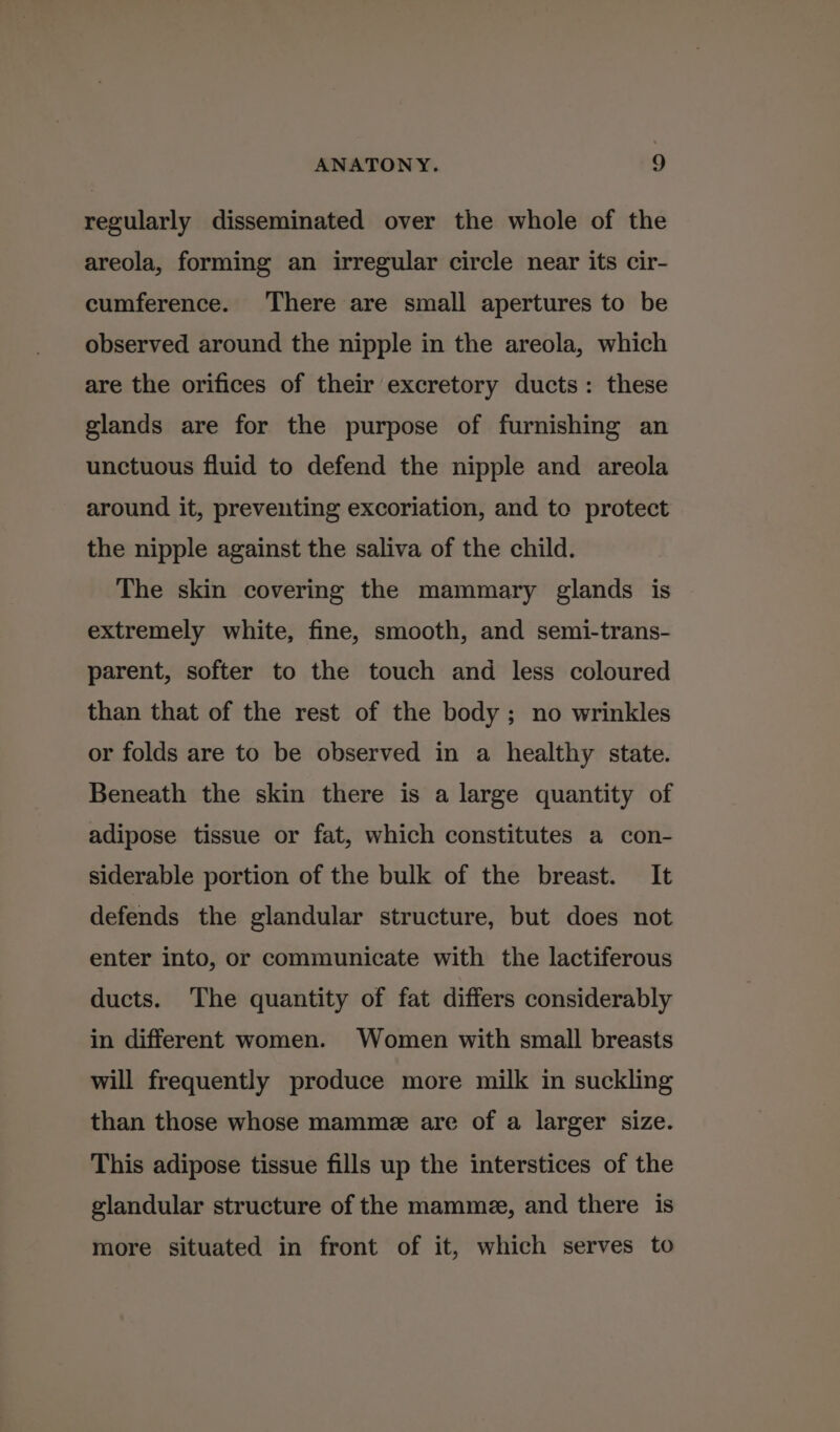 regularly disseminated over the whole of the areola, forming an irregular circle near its cir- cumference. There are small apertures to be observed around the nipple in the areola, which are the orifices of their excretory ducts: these glands are for the purpose of furnishing an unctuous fluid to defend the nipple and areola around it, preventing excoriation, and to protect the nipple against the saliva of the child. The skin covering the mammary glands is extremely white, fine, smooth, and semi-trans- parent, softer to the touch and less coloured than that of the rest of the body; no wrinkles or folds are to be observed in a healthy state. Beneath the skin there is a large quantity of adipose tissue or fat, which constitutes a con- siderable portion of the bulk of the breast. It defends the glandular structure, but does not enter into, or communicate with the lactiferous ducts. The quantity of fat differs considerably in different women. Women with small breasts will frequently produce more milk in suckling than those whose mamme are of a larger size. This adipose tissue fills up the interstices of the glandular structure of the mamme, and there is more situated in front of it, which serves to