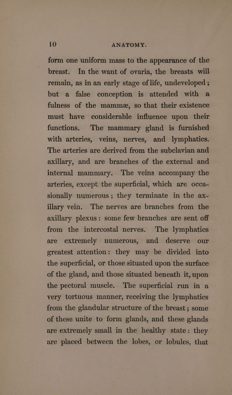 form one uniform mass to the appearance of the breast. In the want of ovaria, the breasts will remain, as in an early stage of life, undeveloped ; but a false conception is attended with a fulness of the mamme, so that their existence must have considerable influence upon their functions. The mammary gland is furnished with arteries, veins, nerves, and lymphatics. The arteries are derived from the subclavian and axillary, and are branches of the external and internal mammary. The veins accompany the arteries, except the superficial, which are occa- sionally numerous; they terminate in the ax- illary vein. The nerves are branches from the axillary plexus: some few branches are sent off from the intercostal nerves. The lymphatics are extremely numerous, and deserve our greatest attention: they may be divided into the superficial, or those situated upon the surface of the gland, and those situated beneath it, upon the pectoral muscle. The superficial run in a very tortuous manner, receiving the lymphatics from the glandular structure of the breast ; some of these unite to form glands, and these glands are extremely small in the healthy state: they are placed between the lobes, or lobules, that