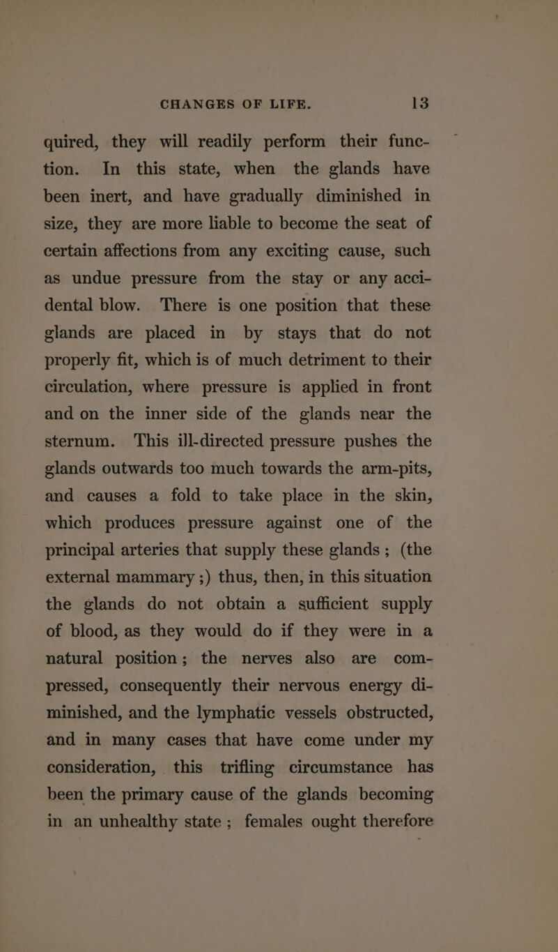 quired, they will readily perform their func- tion. In this state, when the glands have been inert, and have gradually diminished in size, they are more liable to become the seat of certain affections from any exciting cause, such as undue pressure from the stay or any acci- dental blow. There is one position that these glands are placed in by stays that do not properly fit, which is of much detriment to their circulation, where pressure is applied in front and on the inner side of the glands near the sternum. ‘This ill-directed pressure pushes the glands outwards too much towards the arm-pits, and causes a fold to take place in the skin, which produces pressure against one of the principal arteries that supply these glands; (the external mammary ;) thus, then, in this situation the glands do not obtain a sufficient supply of blood, as they would do if they were in a natural position; the nerves also are com- pressed, consequently their nervous energy di- minished, and the lymphatic vessels obstructed, and in many cases that have come under my consideration, this trifling circumstance has been the primary cause of the glands becoming in an unhealthy state ; females ought therefore